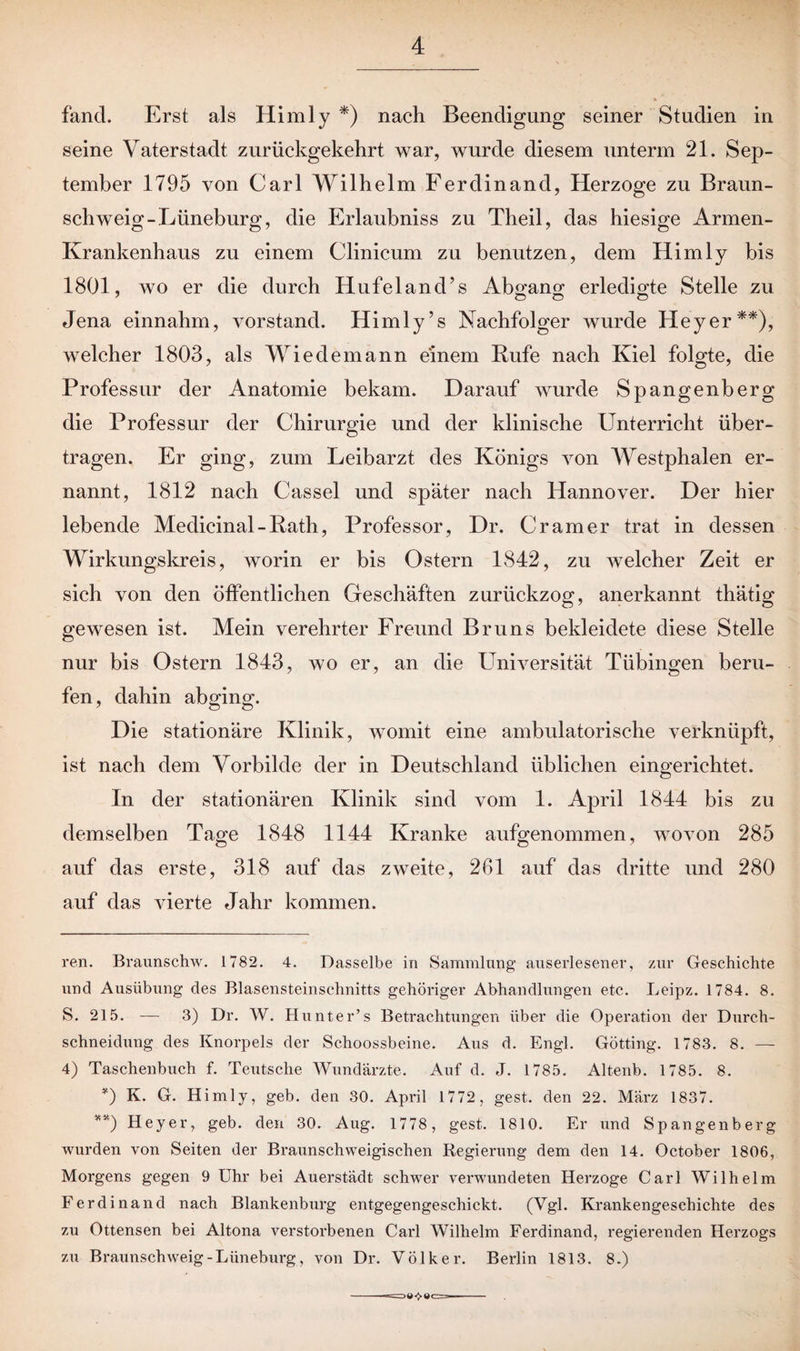 fand. Erst als Himly * *) nach Beendigung seiner Studien in seine Vaterstadt zurückgekehrt war, wurde diesem unterm 21. Sep¬ tember 1795 von Carl Wilhelm Ferdinand, Herzoge zu Braun¬ schweig-Lüneburg, die Erlaubniss zu Theil, das hiesige Armen- Ivrankenhaus zu einem Clinicum zu benutzen, dem Himly bis 1801, wo er die durch HufelancUs Abgang erledigte Stelle zu Jena einnahm, Vorstand. Himly’s Nachfolger wurde Heyer**), welcher 1803, als Wiedemann einem Hufe nach Kiel folgte, die Professur der Anatomie bekam. Darauf wurde Spangenberg die Professur der Chirurgie und der klinische Unterricht über¬ tragen. Er ging, zum Leibarzt des Königs von AVestphalen er¬ nannt, 1812 nach Cassel und später nach Hannover. Der hier lebende Medicinal - Rath, Professor, Dr. Cr am er trat in dessen Wirkungskreis, worin er bis Ostern 1842, zu welcher Zeit er sich von den öffentlichen Geschäften zurückzog, anerkannt thätig gewesen ist. Mein verehrter Freund Bruns bekleidete diese Stelle nur bis Ostern 1843, wo er, an die Universität Tübingen beru¬ fen, dahin abging. Die stationäre Klinik, womit eine ambulatorische verknüpft, ist nach dem Vorbilde der in Deutschland üblichen eingerichtet. In der stationären Klinik sind vom 1. April 1844 bis zu demselben Tage 1848 1144 Kranke aufgenommen, wovon 285 auf das erste, 318 auf das zweite, 261 auf das dritte und 280 auf das vierte Jahr kommen. ren. Bvaunschw. 1782. 4. Dasselbe in Sammlung auserlesener, zur Geschichte und Ausübung des Blasensteinschnitts gehöriger Abhandlungen etc. Leipz. 1784. 8. S. 215. — 3) Dr. W. Hunter’s Betrachtungen über die Operation der Durch¬ schneidung des Knorpels der Schoossbeine. Aus d. Engl. Gotting. 1783. 8. 4) Taschenbuch f. Teutsche Wundärzte. Auf d. J. 1785. Altenb. 1785. 8. *) K. G. Himly, geb. den 30. April 1772, gest. den 22. März 1837. **) Heyer, geb. den 30. Aug. 1778, gest. 1810. Er und Spangenberg wurden von Seiten der Braunschweigischen Regierung dem den 14. October 1806, Morgens gegen 9 Uhr bei Auerstädt schwer verwundeten Herzoge Carl Wilhelm Ferdinand nach Blankenburg entgegengeschickt. (Vgl. Krankengeschichte des zu Ottensen bei Altona verstorbenen Carl Wilhelm Ferdinand, regierenden Herzogs zu Braunschweig-Lüneburg, von Dr. Völker. Berlin 1813. 8.)