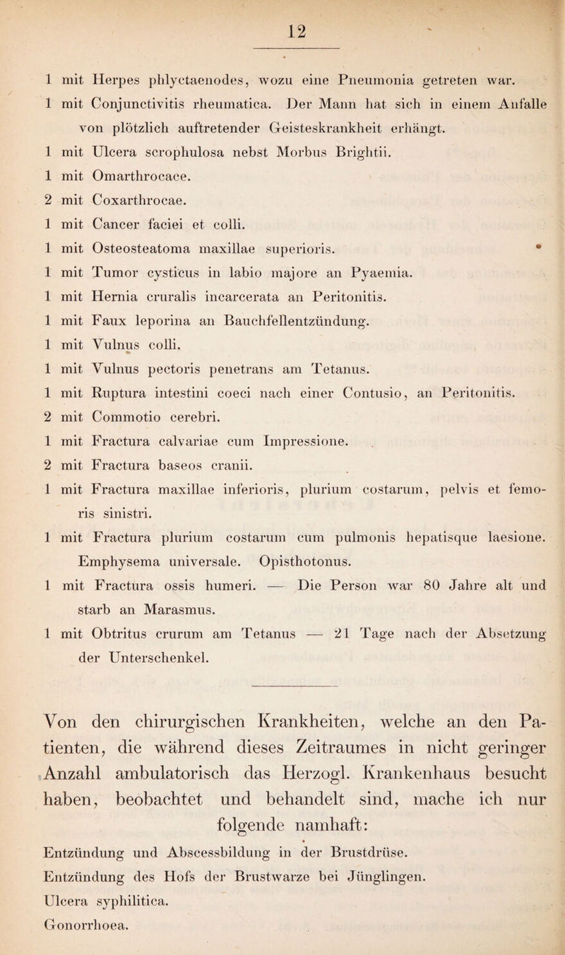 1 mit Herpes phlyctaenodes, wozu eine Pneumonia getreten war. 1 mit Conjunctivitis rheumatica. Der Mann hat sich in einem Anfalle von plötzlich auftretender Geisteskrankheit erhängt. 1 mit Ulcera scrophulosa nebst Morbus Brightii. 1 mit Omarthrocace. 2 mit Coxarthrocae. 1 mit Cancer faciei et colli. 1 mit Osteosteatoma maxillae superioris. 1 mit Tumor cysticus in labio majore an Pyaemia. 1 mit Hernia cruralis incarcerata an Peritonitis. 1 mit Faux leporina an Bauchfellentzündung. 1 mit Vulnus colli. 1 mit Vulnus pectoris penetrans am Tetanus. 1 mit Ruptura intestini coeci nach einer Contusio, an Peritonitis. 2 mit Commotio cerebri. 1 mit Fractura calvariae cum Impressione. 2 mit Fractura baseos cranii. 1 mit Fractura maxillae inferioris, plurium costarum, pelvis et femo- ris sinistri. 1 mit Fractura plurium costarum cum pulmonis hepatisque laesione. Emphysema universale. Opisthotonus. 1 mit Fractura ossis humeri. — Die Person war 80 Jahre alt und starb an Marasmus. 1 mit Obtritus crurum am Tetanus — 21 Tage nach der Absetzung der Unterschenkel. Von den chirurgischen Krankheiten, welche an den Pa¬ tienten, die während dieses Zeitraumes in nicht geringer Anzahl ambulatorisch das Herzogi. Krankenhaus besucht haben, beobachtet und behandelt sind, mache ich nur folgende namhaft: Entzündung und Abscessbildung in der Brustdrüse. Entzündung des Hofs der Brustwarze bei Jünglingen. Ulcera syphilitica. Gonorrhoea.