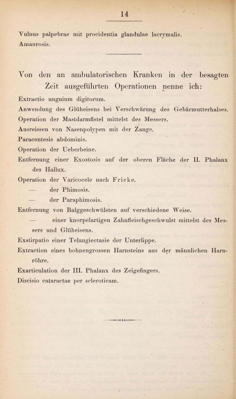 Vulnus palpebrae mit procidentia glandulae lacrymalis, Amaurosis. Von den an ambulatorischen Kranken in der besagten Zeit ausgeführten Operationen nenne ich: Extractio unguium digitorum. Anwendung des Glüheisens bei Verschwärung des Gebärmutterhalses» Operation der Mastdarmfistel mittelst des Messers. Ausreissen von Nasenpolypen mit der Zange. Paracentesis abdominis. Operation der Ueberbeine. Entfernung einer Exostosis auf der oberen Fläche der II. Phalanx des Hallux. Operation der Varicocele nach Fricke. -—- der Phimosis. — der Paraphimosis. Entfernung von Balggeschwülsten auf verschiedene Weise. einer knorpelartigen Zahnfleischgeschwulst mittelst des Mes¬ sers und Glüheisens. Exstirpatio einer Telangiectasie der Unterlippe. Extraction eines bohnengrossen Harnsteins aus der männlichen Harn¬ röhre, Exarticulation der in. Phalanx des Zeigefingers. Piscisio cataractae per scleroticam,