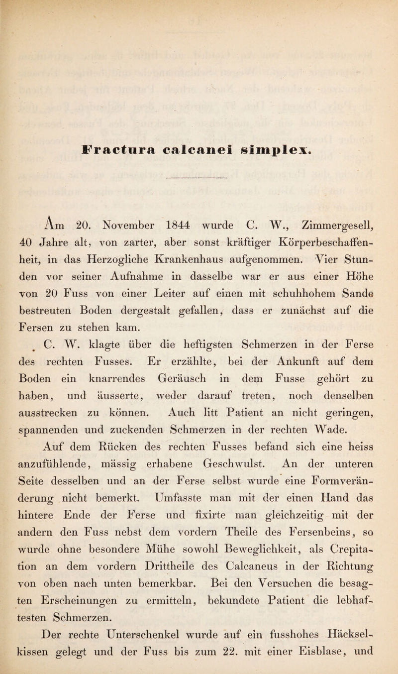 Fractura calcane! §implex. Am 20. November 1844 wurde C. W., Zimmergesell, 40 Jahre alt, von zarter, aber sonst kräftiger Körperbeschaffen¬ heit, in das Herzogliche Krankenhaus aufgenommen. Vier Stun¬ den vor seiner Aufnahme in dasselbe war er aus einer Höhe von 20 Fuss von einer Leiter auf einen mit schuhhohem Sande bestreuten Boden dergestalt gefallen, dass er zunächst auf die Fersen zu stehen kam. C. W. klagte über die heftigsten Schmerzen in der Ferse des rechten Fusses. Er erzählte, bei der Ankunft auf dem Boden ein knarrendes Geräusch in dem Fusse gehört zu haben, und äusserte, weder darauf treten, noch denselben ausstrecken zu können. Auch litt Patient an nicht geringen, spannenden und zuckenden Schmerzen in der rechten Wade. Auf dem Rücken des rechten Fusses befand sich eine heiss anzufühlende, mässig erhabene Geschwulst. An der unteren Seite desselben und an der Ferse selbst wurde eine Formverän- derung nicht bemerkt. Umfasste man mit der einen Hand das hintere Ende der Ferse und fixirte man gleichzeitig mit der andern den Fuss nebst dem vordem Theile des Fersenbeins, so wurde ohne besondere Mühe sowohl Beweglichkeit, als Crepita- tion an dem vordem Drittheile des Calcaneus in der Richtung von oben nach unten bemerkbar. Bei den Versuchen die besag¬ ten Erscheinungen zu ermitteln, bekundete Patient die lebhaf¬ testen Schmerzen. Der rechte Unterschenkel wurde auf ein fusshohes Häcksel¬ kissen gelegt und der Fuss bis zum 22. mit einer Eisblase, und