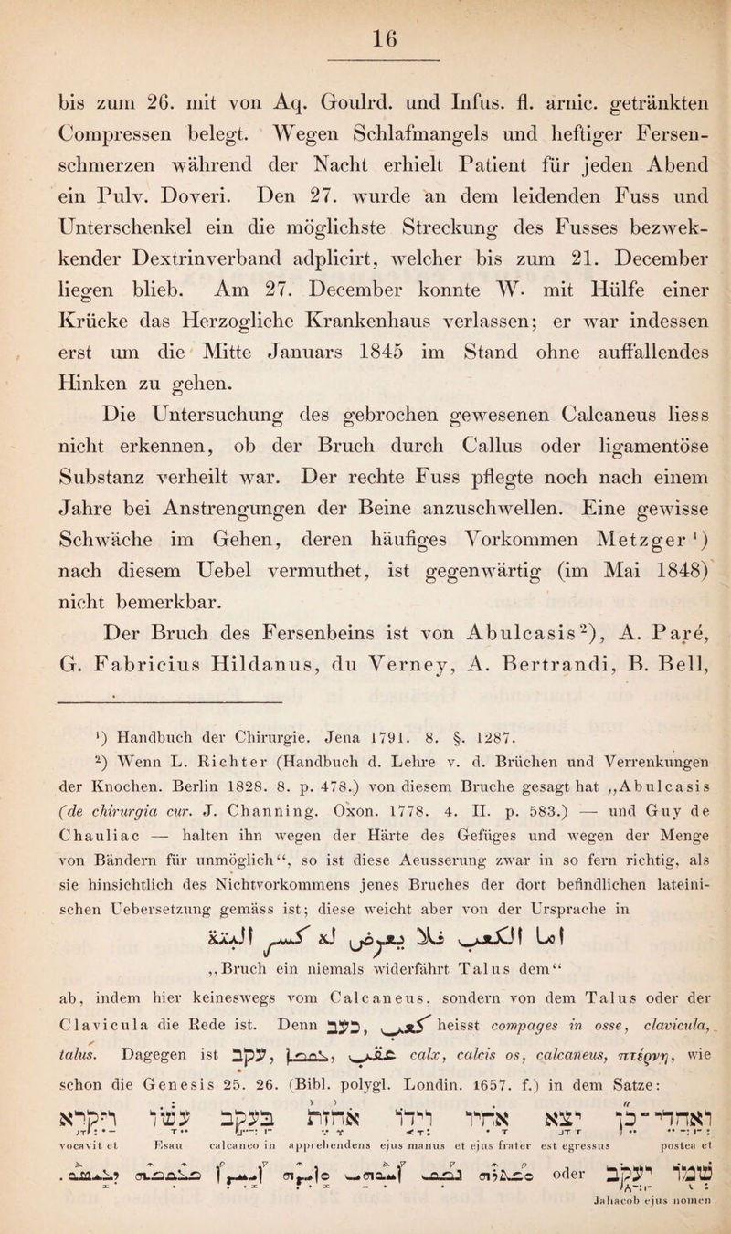 bis zum 26. mit von Aq. Goulrd. und Infus, fl. arnic. getränkten Compressen belegt. Wegen Schlafmangels und heftiger Fersen¬ schmerzen während der Nacht erhielt Patient für jeden Abend ein Pulv. Doveri. Den 27. wurde an dem leidenden Fuss und Unterschenkel ein die möglichste Streckung des Fusses bezwek- kender Dextrinverband adplicirt, welcher bis zum 21. December liegen blieb. Am 27. December konnte W* mit Hülfe einer Krücke das Herzogliche Krankenhaus verlassen; er war indessen erst um die Mitte Januars 1845 im Stand ohne auffallendes Hinken zu gehen. Die Untersuchung des gebrochen gewesenen Calcaneus liess nicht erkennen, ob der Bruch durch Callus oder ligamentöse 7 o Substanz verheilt war. Der rechte Fuss pflegte noch nach einem Jahre bei Anstrengungen der Beine anzuschwellen. Eine gewisse Schwäche im Gehen, deren häufiges Vorkommen Metzger ') nach diesem Uebel vermuthet, ist gegenwärtig (im Mai 1848) nicht bemerkbar. Der Bruch des Fersenbeins ist von Abulcasis2), A. Paye, G. Fabricius Hildanus, du Verney, A. Bertrandi, B. Bell, ') Handbuch der Chirurgie. Jena 1791. 8. §. 1287. ‘2) Wenn L. Richter (Handbuch d. Lehre v. d. Brüchen und Verrenkungen der Knochen. Berlin 1828. 8. p. 478.) von diesem Bruche gesagt hat „Abulcasis (de chirurgia cur. J. Channing. Oxon. 1778. 4. II. p. 583.) —• und Guy de Chauliac — halten ihn wegen der Härte des Gefüges und wegen der Menge von Bändern für unmöglich“, so ist diese Aeusserung zwar in so fern richtig, als sie hinsichtlich des Nichtvorkommens jenes Bruches der dort befindlichen lateini¬ schen Uebersetzung gemäss ist; diese weicht aber von der Ursprache in &üJt xJ A.i bol „Bruch ein niemals widerfährt Talus dem“ ab, indem hier keineswegs vom Calcaneus, sondern von dem Talus oder der Clavicula die Rede ist. Denn heisst compages in osse, clavicula, ♦ talus. Dagegen ist calx, calcis os, calcaneus, mtQvrj, wie • * schon die Genesis 25. 26. (Bibi, polygl. Londin. 1657. f.) in dem Satze: snp^ üsy npya rtfus tri vrix >t*• Jj—: i- v t <t: • t jtt f •• yocavit et F.sau calcaneo in apprellenden* ejus manus et ejus frater est egressus postea et . ax.nn.'Lsz j r^-»f cnr^jo <n?Ar:o oder 1/JuJ = * • * • 3= f • = -• * lA-:i- v ; Jaliacob ejus nomen jt r I •• •• r :