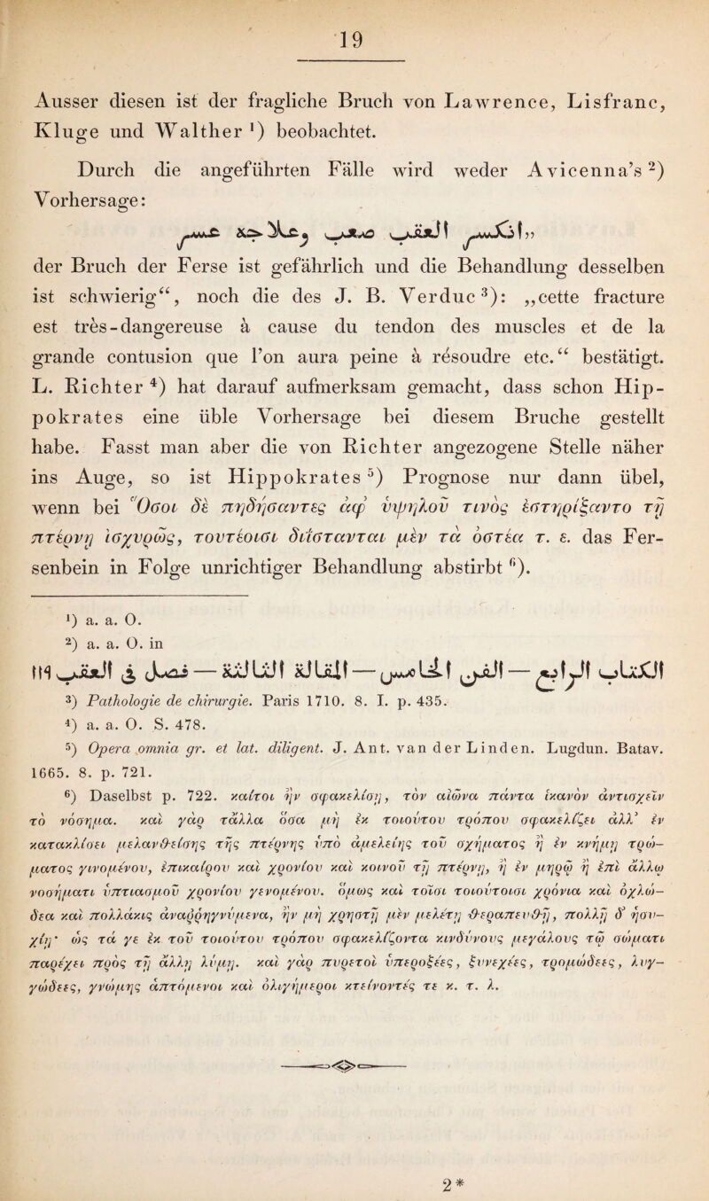 Ausser diesen ist der fragliche Bruch von Lawrence, Lisfranc, Kluge und Walther1) beobachtet. Durch die angeführten Fälle wird weder Avicenna’s2) Vorhersage: !» der Bruch der Ferse ist gefährlich und die Behandlung desselben ist schwierig“, noch die des J. B. Verduc3): „cette fracture est tres-dangereuse ä cause du tendon des muscles et de la grande contusion que l’on aura peine ä resoudre etc.“ bestätigt. L. Richter 4) hat darauf aufmerksam gemacht, dass schon Hip- pokrates eine üble Vorhersage bei diesem Bruche gestellt habe. Fasst man aber die von Richter angezogene Stelle näher ins Auge, so ist Hippokrates5) Prognose nur dann übel, wenn bei 0<Joe de Ttrjdrfoavrsg dcp vxjjijXov nvog IbTriyChgavro ry TiTeQvy i6%vgwg, rovTeoiöi däaravrcu fbtev rcc oarea t. e. das Fer¬ senbein in Folge unrichtiger Behandlung abstirbt n). 1) a. a. 0. 2) a. a. O. in (m& j^ii—xäjlü! äüum-^uu «jtyt 3) Pathologie de Chirurgie. Paris 1710. 8. I. p. 435. *) a. a. 0. S. 478. 5) Opera omnia gr. et lat. diligent. J. Ant. van der Linden. Lugdun. Batav. 1665. 8. p. 721. 6) Daselbst p. 722. xalxoi ?jv oqiaxiXi'og, xov ctiwvcc ndvxa Ixavov dvxio/flv To vöorjpa. xal yaq xdXXa ooa p?) ix roiovxov xqonov ocpaxeXfQft dXX* iv xaxax.Xioei pxXav (Xzlargq xrjq nxYqvgq vno dpeXevrjq rov o/Yjpaxoq rj iv xvrjpg xqoj- paxoq yivoptvov, imxaigov xal xqovlov xal xoivov xg nxf'qvg, ij iv pijqw Xj inl dXXoj voorjpaxt vnxiaopov yqovlov yevopevov. opojq xal xoloi rotovxoioi /qövta xal 6/Xd)- öea xal noXXdxiq dvaqqrjyvvpeva, r\v pi] XQVorV lt(v pPXxg ^Xcganev&g, noXXg (Y rjov- y(,q * o)q xd ye ix xov xoiovxov xqonov oyaxtXl'Qovxa xivdvvovq pxydXovq xw odpaxi naoi/fi nqoq xfj dXXg Xvpg. xal ydq nvgtxol vneqo^eeq, ^wt/Oq, xqoponhtq, Xvy- yolöttq, yvdpgq dnxopxvoi xal 6Xiyijptqoi xxfbovxtq xt x. x. X. 2*