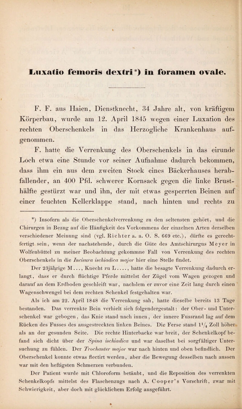liiixatlo femoris dextri*) in foramen ovale. F. F. aus Haien, Dienstknecht, 34 Jahre alt, von kräftigem Körperbau, wurde am 12. April 1845 wegen einer Luxation des rechten Oberschenkels in das Herzogliche Krankenhaus auf¬ genommen. F. hatte die Verrenkung des Oberschenkels in das eirunde Loch etwa eine Stunde vor seiner Aufnahme dadurch bekommen, dass ihm ein aus dem zweiten Stock eines Bäckerhauses herab¬ fallender, an 400 Pfd. schwerer Kornsack gegen die linke Brust¬ hälfte gestürzt war und ihn, der mit etwas gesperrten Beinen auf einer feuchten Kellerklappe stand, nach hinten und rechts zu *) Insofern als die Oberschenkelverrenknng zu den seltensten gehört, und die Chirurgen in Bezug auf die Häufigkeit des Vorkommens der einzelnen Arten derselben verschiedener Meinung sind (vgl. Richter a. a. 0. S. 669 etc.), dürfte es gerecht¬ fertigt sein, wenn der nachstehende, durch die Güte des Amtschirurgus Meyer in Wolfenbüttel zu meiner Beobachtung gekommne Fall von Verrenkung des rechten Oberschenkels in die Incisura ischiadica major hier eine Stelle findet. Der 23jährige M ..., Knecht zu L-, hatte die besagte Verrenkung dadurch er¬ langt, dass er durch flüchtige Pferde mittelst der Zügel vom Wagen gezogen und darauf an dem Erdboden geschleift war, nachdem er zuvor eine Zeit lang durch einen Wagenschwengel bei dem rechten Schenkel festgehalten war. Als ich am 22. April 1848 die Verrenkung sah, hatte dieselbe bereits 13 Tage bestanden. Das verrenkte Bein verhielt sich folgendergestalt: der Ober - und Unter¬ schenkel war gebogen, das Knie stand nach innen, der innere Fussrand lag auf dem Rücken des Fusses des ausgestreckten linken Beines. Die Ferse stand ll/4 Zoll höher als an der gesunden Seite. Die rechte Hinterbacke war breit, der Schenkelkopf be¬ fand sich dicht über der Spina ischiadica und war daselbst bei sorgfältiger Unter¬ suchung zu fühlen. Der Trochanter major war nach hinten und oben befindlich. Der Oberschenkel konnte etwas flectirt werden, aber die Bewegung desselben nach aussen war mit den heftigsten Schmerzen verbunden. Der Patient wurde mit Chloroform betäubt, und die Reposition des verrenkten Schenkelkopfs mittelst des Flaschenzugs nach A. Cooper’s Vorschrift, zwar mit Schwierigkeit, aber doch mit glücklichem Erfolg ausgeführt.
