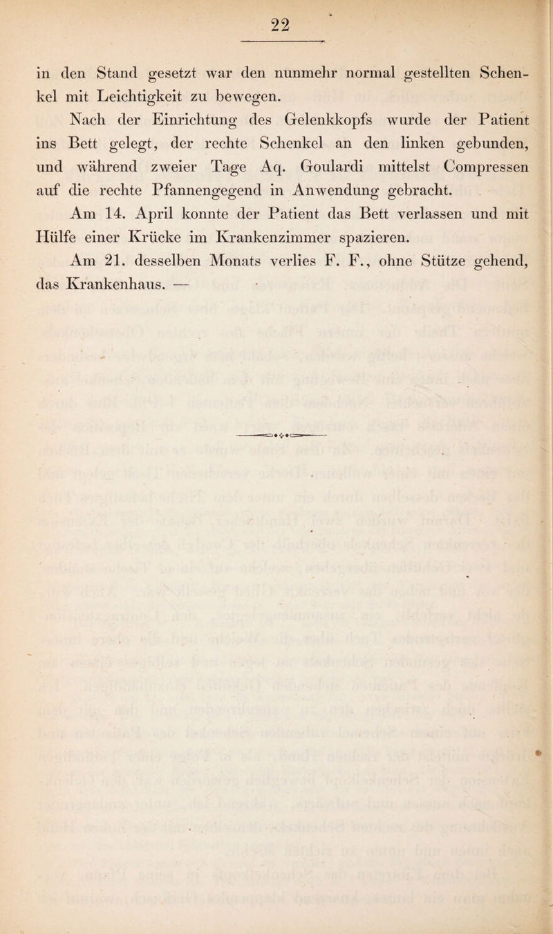 in den Stand gesetzt war den nunmehr normal gestellten Schen¬ kel mit Leichtigkeit zu bewegen. Nach der Einrichtung des Gelenkkopfs wurde der Patient ins Bett gelegt, der rechte Schenkel an den linken gebunden, und während zweier Tage Acp Goulardi mittelst Compressen auf die rechte Pfannengegend in Anwendung gebracht. Am 14. April konnte der Patient das Bett verlassen und mit Hülfe einer Krücke im Krankenzimmer spazieren. Am 21. desselben Monats verlies F. F., ohne Stütze gehend, das Krankenhaus. — t