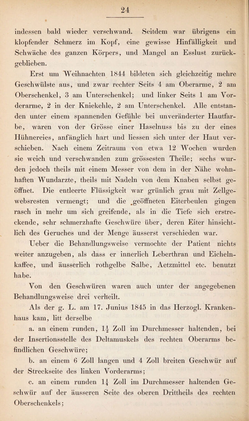 indessen bald wieder verschwand. Seitdem war übrigens ein klopfender Schmerz im Kopf, eine gewisse Hinfälligkeit und Schwäche des ganzen Körpers, und Mangel an Esslust zurück¬ geblieben. Erst um Weihnachten 1844 bildeten sich gleichzeitig mehre Geschwülste aus, und zwar rechter Seits 4 am Oberarme, 2 am Oberschenkel, 3 am Unterschenkel; und linker Seits 1 am Vor¬ derarme, 2 in der Kniekehle, 2 am Unterschenkel. Alle entstan¬ den unter einem spannenden Gefühle bei unveränderter Hautfar¬ be, waren von der Grösse einer Haselnuss bis zu der eines Hühnereies, anfänglich hart und Hessen sich unter der Haut ver¬ schieben. Nach einem Zeitraum von etwa 12 Wochen wurden sie weich und verschwanden zum grössesten Theile; sechs wur¬ den jedoch theils mit einem Messer von dem in der Nähe wohn¬ haften Wundarzte, theils mit Nadeln von dem Knaben selbst ge¬ öffnet. Die entleerte Flüssigkeit war grünlich grau mit Zellge- websresten vermengt; und die ^geöffneten Eiterbeulen gingen rasch in mehr um sich greifende, als in die Tiefe sich erstre¬ ckende, sehr schmerzhafte Geschwüre über, deren Eiter hinsicht¬ lich des Geruches und der Menge äusserst verschieden war. Ueber die Behandlungsweise vermochte der Patient nichts weiter anzugeben, als dass er innerlich Leberthran und Eicheln¬ kaffee, und äusserlich rothgelbe Salbe, Aetzmittel etc. benutzt habe. Von den Geschwüren waren auch unter der angegebenen o o Behandlungsweise drei verheilt. Als der g. L. am 17. Junius 1845 in das Herzogi. Kranken¬ haus kam, litt derselbe a. an einem runden, Zoll im Durchmesser haltenden, bei der Insertionsstelle des Deltamuskels des rechten Oberarms be¬ findlichen Geschwüre; b. an einem 6 Zoll langen und 4 Zoll breiten Geschwür auf der Streckseite des linken Vorderarms; c. an einem runden Ij Zoll im Durchmesser haltenden Ge¬ schwür auf der äusseren Seite des oberen Drittheils des rechten Oberschenkels;