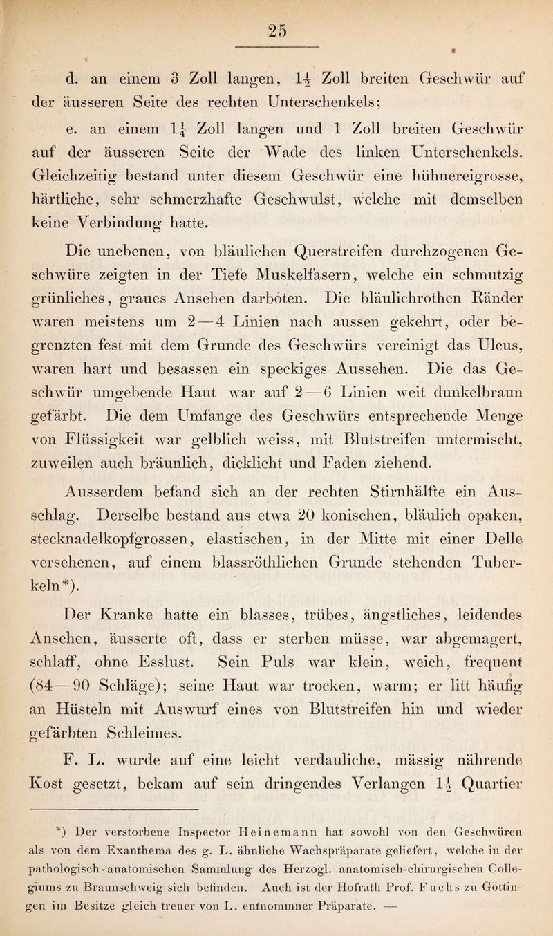 d. an einem 3 Zoll langen, 14 Zoll breiten Geschwür auf der äusseren Seite des rechten Unterschenkels; e. an einem 1\ Zoll langen und 1 Zoll breiten Geschwür auf der äusseren Seite der Wade des linken Unterschenkels. Gleichzeitig bestand unter diesem Geschwür eine hühnereigrosse, härtliche, sehr schmerzhafte Geschwulst, welche mit demselben keine Verbindung; hatte. Die unebenen, von bläulichen Querstreifen durchzogenen Ge¬ schwüre zeigten in der Tiefe Muskelfasern, welche ein schmutzig grünliches, graues Ansehen darboten. Die bläulichrothen Ränder waren meistens um 2 — 4 Linien nach aussen gekehrt, oder be- o 7 grenzten fest mit dem Grunde des Geschwürs vereinigt das Ulcus, waren hart und besassen ein speckiges Aussehen. Die das Ge¬ schwür umo'ebende Haut war auf 2 — 6 Linien weit dunkelbraun O gefärbt. Die dem Umfange des Geschwürs entsprechende Menge von Flüssigkeit war gelblich weiss, mit Blutstreifen untermischt, zuweilen auch bräunlich, dicklicht und Faden ziehend. Ausserdem befand sich an der rechten Stirnhälfte ein Aus¬ schlag. Derselbe bestand aus etwa 20 konischen, bläulich opaken, stecknadelkopfgrossen, elastischen, in der Mitte mit einer Delle versehenen, auf einem blassröthlichen Grunde stehenden Tuber¬ keln*). Der Kranke hatte ein blasses, trübes, ängstliches, leidendes Ansehen, äusserte oft, dass er sterben müsse, war abgemagert, schlaff, ohne Esslust. Sein Puls war klein, weich, frequent (84 — 90 Schläge); seine Flaut war trocken, warm; er litt häufig an Hüsteln mit Auswurf eines von Blutstreifen hin und wieder gefärbten Schleimes. F. L. wurde auf eine leicht verdauliche, mässig nährende Kost gesetzt, bekam auf sein dringendes Verlangen 14 Quartier *) Der verstorbene Inspector Hei ne mann hat sowohl von den Geschwüren als von dem Exanthema des g. L. ähnliche Wachspräparate geliefert, welche in der pathologisch-anatomischen Sammlung des Herzogi. anatomisch-chirurgischen Colle¬ giums zu Braunschweig sich befinden. Auch ist der Hofrath Prof. F uchs zu Göttin¬ gen im Besitze gleich treuer von L. entnommner Präparate. —