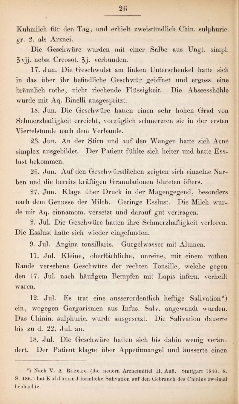 Kuhmilch für den Tag, und erhielt zweistündlich Chin. sulphuric. gr. 2. als Arznei. Die Geschwüre wurden mit einer Salbe aus Ungt. simpl. 3vjj. nebst Creosot. 5j. verbunden. 17. Jun. Die Geschwulst am linken Unterschenkel hatte sich in das über ihr befindliche Geschwür geöffnet und ergoss eine bräunlich rothe, nicht riechende Flüssigkeit. Die Abscesshöhle wurde mit Aq. Binelli ausgespritzt. 18. Jun. Die Geschwüre hatten einen sehr hohen Grad von Schmerzhaftigkeit erreicht, vorzüglich schmerzten sie in der ersten Viertelstunde nach dem Verbände. 23. Jun. An der Stirn und auf den Wangen hatte sich Acne simplex ausgebildet. Der Patient fühlte sich heiter und hatte Ess¬ lust bekommen. 26. Jun. Auf den Geschwürsflächen zeigten-sich einzelne Nar¬ ben und die bereits kräftigen Granulationen bluteten öfters. 27. Jun. Klage über Druck in der Magengegend, besonders nach dem Genüsse der Milch. Geringe Esslust. Die Milch wur¬ de mit Aq. cinnamom. versetzt und darauf gut vertragen. 2. Jul. Die Geschwüre hatten ihre Schmerzhaftigkeit verloren. Die Esslust hatte sich wieder eingefunden. 9. Jul. Angina tonsillaris. Gurgelwasser mit Alumen. 11. Jul. Kleine, oberflächliche, unreine, mit einem rothen Kande versehene Geschwüre der rechten Tonsille, welche gegen den 17. Jul. nach häufigem Betupfen mit Lapis infern, verheilt waren. 12. Jul. Es trat eine ausserordentlich heftige Salivation*) ein, wogegen Gargarismen aus Infus. Salv. angewandt wurden. Das Chinin, sulphuric. wurde ausgesetzt. Die Salivation dauerte bis zu d. 22. Jul. an. 18. Jul. Die Geschwüre hatten sich bis dahin wenig verän¬ dert. Der Patient klagte über Appetitmangel und äusserte einen *) Nach V. A. Ri ecke (die neuern Arzneimittel II. Aufl. Stuttgart 1840. 8. S. 186.) hat Kühlbrand förmliche Salivation auf den Gebrauch des Chinins zweimal beobachtet.