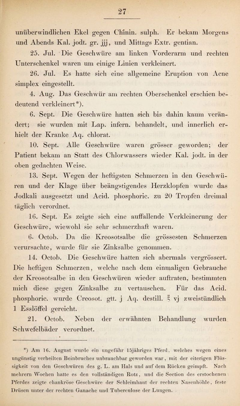 unüberwindlichen Ekel gegen Chinin, sulph. Er bekam Morgens und Abends Kal. jodt. gr. jjj, und Mittags Extr. gentian. 25. Jul. Die Geschwüre am linken Vorderarm und rechten Unterschenkel waren um einige Linien verkleinert. 26. Jul. Es hatte sich eine allgemeine Eruption von Acne simplex eingestellt. 4. Aug. Das Geschwür am rechten Oberschenkel erschien be- deutend verkleinert*). 6. Sept. Die Geschwüre hatten sich bis dahin kaum verän¬ dert; sie wurden mit Lap. infern, behandelt, und innerlich er¬ hielt der Kranke Aq. chlorat. 10. Sept. Alle Geschwüre waren grösser geworden; der Patient bekam an Statt des Chlorwassers wieder Kal. jodt. in der oben gedachten Weise. 13. Sejot. Wegen der heftigsten Schmerzen in den Geschwü¬ ren und der Klage über beängstigendes Herzklopfen wurde das Jodkali ausgesetzt und Acid. phosphoric. zu 20 Tropfen dreimal täglich verordnet. 16. Sept. Es zeigte sich eine auffallende Verkleinerung der Geschwüre, wiewohl sie sehr schmerzhaft waren. 6. Octob. Da die Kreosotsalbe die grössesten Schmerzen verursachte, wurde für sie Zinksalbe genommen. 14. Octob. Die Geschwüre hatten sich abermals vergrössert. Die heftigen Schmerzen, welche nach dem einmaligen Gebrauche der Kreosotsalbe in den Geschwüren wieder auftraten, bestimmten mich diese gegen Zinksalbe zu vertauschen. Für das Acid. phosphoric. wurde Creosot. gtt. j Aq. destill. % vj zweistündlich 1 Esslöffel gereicht. 21. Octob. Neben der erwähnten Behandlung wurden Schwefelbäder verordnet. *) Am 16. August wurde ein ungefähr löjähriges Pferd, welches wegen eines ungünstig verheilten Beinbruches unbrauchbar geworden war, mit der eiterigen Flüs¬ sigkeit von den Geschwüren des g. L. am Hals und auf dem Rücken geimpft. Nach mehrern Wochen hatte es den vollständigen Rotz, und die Section des erstochenen Pferdes zeigte chankröse Geschwüre der Schleimhaut der rechten Nasenhöhle, feste Drüsen unter der rechten Ganache und Tuberculose der Lungen.