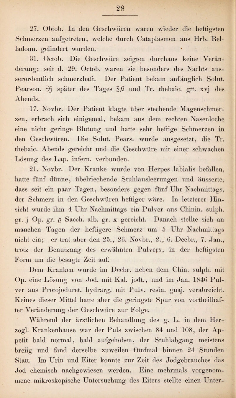 27. Obtob. In den Geschwüren waren wieder die heftigsten Schmerzen aufgetreten, welche durch Cataplasmen aus Hrb. Bel- ladonn. gelindert wurden. 31. Octob. Die Geschwüre zeigten durchaus keine Verän¬ derung; seit d. 29. Octob. waren sie besonders des Nachts aus¬ serordentlich schmerzhaft. Der Patient bekam anfänglich Solut. Pearson. :)j später des Tages 3ß und Tr. thebaic. gtt. xvj des Abends. 17. Novbr. Der Patient klagte über stechende Magenschmer¬ zen, erbrach sich einigemal, bekam aus dem rechten Nasenloche eine nicht geringe Blutung und hatte sehr heftige Schmerzen in den Geschwüren. Die Solut. Pears. wurde ausgesetzt, die Tr. thebaic. Abends gereicht und die Geschwüre mit einer schwachen Lösung des Lap. infern, verbunden. 21. Novbr. Der Kranke wurde von Herpes labialis befallen, hatte fünf dünne, übelriechende Stuhlausleerungen und äusserte, dass seit ein paar Tagen, besonders gegen fünf Uhr Nachmittags, der Schmerz in den Geschwüren heftiger wäre. In letzterer Hin- sicht wurde ihm 4 Uhr Nachmittags ein Pulver aus Chinin, sulph. gr. j Op. gr. ß Sacch. alb. gr. x gereicht. Danach stellte sich an manchen Tagen der heftigere Schmerz um 5 Uhr Nachmittags nicht ein; er trat aber den 25., 26. Novbr., 2., 6. Decbr., 7. Jan., trotz der Benutzung des erwähnten Pulvers, in der heftigsten Form um die besagte Zeit auf. Dem Kranken wurde im Decbr. neben dem Chin. sulph. mit Op. eine Lösung von Jod. mit Kal. jodt., und im Jan. 1846 Pul¬ ver aus Protojoduret. hydrarg. mit Pulv. resin. guaj. verabreicht. Keines dieser Mittel hatte aber die geringste Spur von vortheilhaf- ter Veränderung der Geschwüre zur Folge. Während der ärztlichen Behandlung des g. L. in dem Her- zogl. Krankenhause war der Puls zwischen 84 und 108, der Ap¬ petit bald normal, bald aufgehoben, der Stuhlabgang meistens breiig und fand derselbe zuweilen fünfmal binnen 24 Stunden Statt. Im Urin und Eiter konnte zur Zeit des Jodgebrauches das Jod chemisch nachgewiesen werden. Eine mehrmals vorgenom¬ mene mikroskopische Untersuchung des Eiters stellte einen Unter-