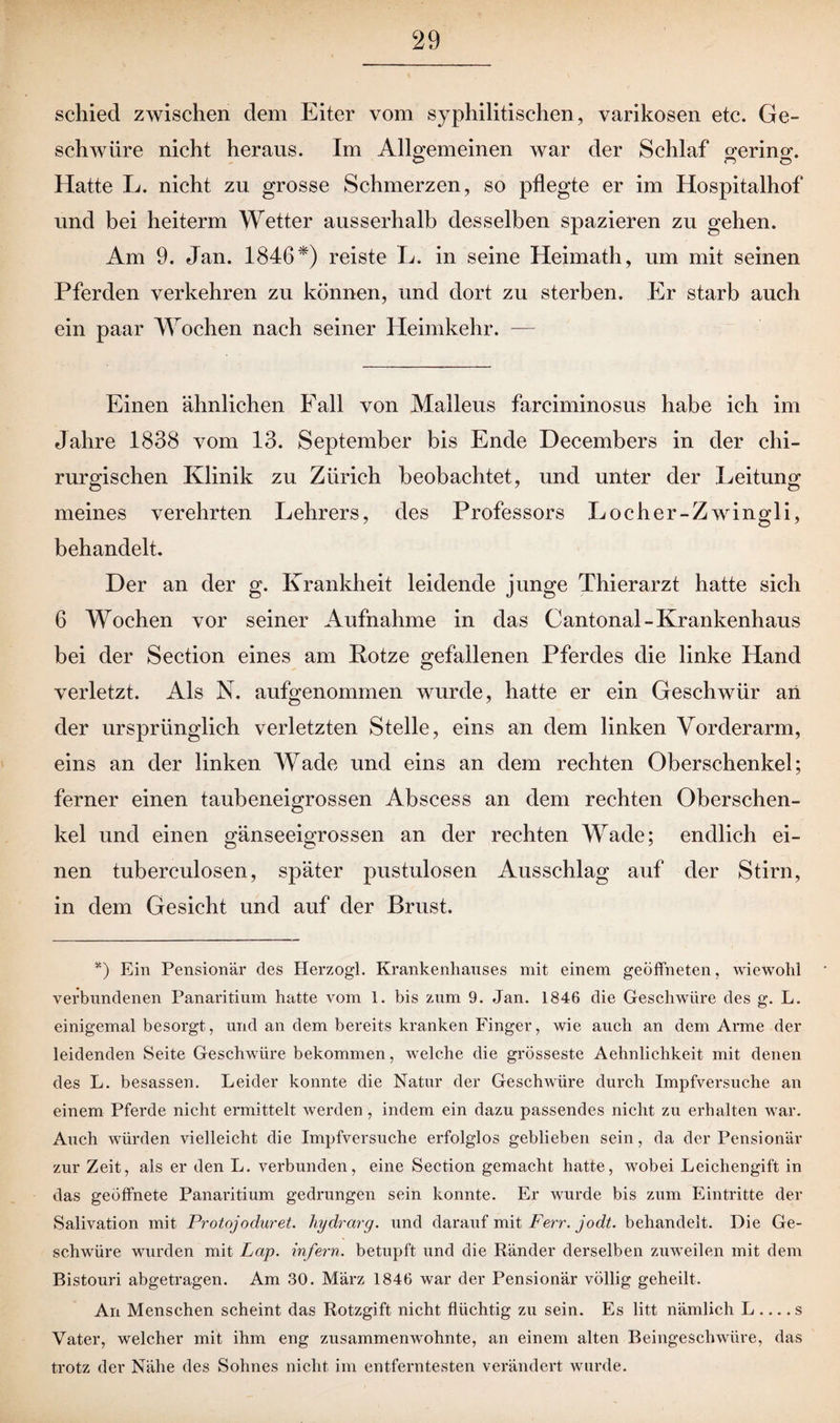 schied zwischen dem Eiter vom syphilitischen, varikösen etc. Ge¬ schwüre nicht heraus. Im Allgemeinen war der Schlaf gerino-. Hatte L. nicht zu grosse Schmerzen, so pflegte er im Hospitalhof und bei heiterm Wetter ausserhalb desselben spazieren zu gehen. Am 9. Jan. 1846*) reiste L. in seine Heimath, um mit seinen Pferden verkehren zu können, und dort zu sterben. Er starb auch ein paar Wochen nach seiner Heimkehr. — Einen ähnlichen Fall von Malleus farciminosus habe ich im Jahre 1838 vom 13. September bis Ende Decembers in der chi¬ rurgischen Klinik zu Zürich beobachtet, und unter der Leitung meines verehrten Lehrers, des Professors Locher-Zwingli, behandelt. Der an der g. Krankheit leidende junge Thierarzt hatte sich 6 Wochen vor seiner Aufnahme in das Cantonal-Krankenhaus bei der Section eines am Rotze gefallenen Pferdes die linke Hand verletzt. Als N. aufgenommen wurde, hatte er ein Geschwür an der ursprünglich verletzten Stelle, eins an dem linken Vorderarm, eins an der linken Wade und eins an dem rechten Oberschenkel; ferner einen taubeneigrossen Abscess an dem rechten Oberschen¬ kel und einen gänseeigrossen an der rechten Wade; endlich ei¬ nen tuberculosen, später pustulosen Ausschlag auf der Stirn, in dem Gesicht und auf der Brust. *) Ein Pensionär des Herzogi. Krankenhauses mit einem geöffneten, wiewohl verbundenen Panaritium hatte vom 1. bis znm 9. Jan. 1846 die Geschwüre des g. L. einigemal besorgt, und an dem bereits kranken Finger, wie auch an dem Arme der leidenden Seite Geschwüre bekommen, welche die grösseste Aehnlichkeit mit denen des L. besassen. Leider konnte die Natur der Geschwüre durch Impfversuche an einem Pferde nicht ermittelt werden , indem ein dazu passendes nicht zu erhalten war. Auch würden vielleicht die Impfversuche erfolglos geblieben sein, da der Pensionär zur Zeit, als er den L. verbunden, eine Section gemacht hatte, wobei Leichengift in das geöffnete Panaritium gedrungen sein konnte. Er wurde bis zum Eintritte der Salivation mit Protojoduret. hydrarg. und darauf mit Ferr. jodt. behandelt. Die Ge¬ schwüre wurden mit Lcip. infern, betupft und die Ränder derselben zuweilen mit dem Bistouri abgetragen. Am 30. März 1846 war der Pensionär völlig geheilt. An Menschen scheint das Rotzgift nicht flüchtig zu sein. Es litt nämlich L .... s Vater, welcher mit ihm eng zusammenwohnte, an einem alten Beingeschwüre, das trotz der Nähe des Sohnes nicht im entferntesten verändert wurde.