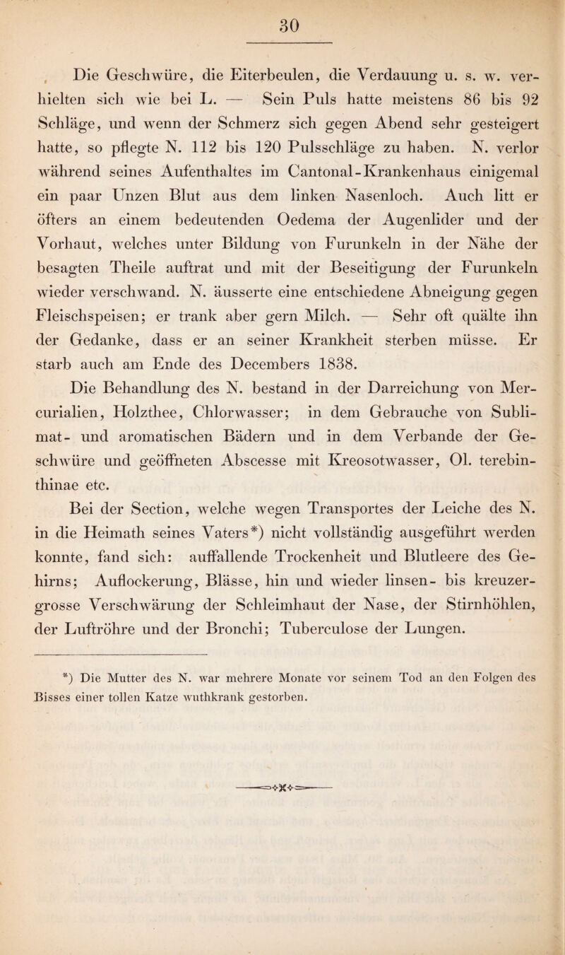 Die Geschwüre, die Eiterbeulen, die Verdauung u. s. w. ver¬ hielten sich wie bei L. — Sein Puls hatte meistens 86 bis 92 Schläge, und wenn der Schmerz sich gegen Abend sehr gesteigert hatte, so pflegte N. 112 bis 120 Pulsschläge zu haben. N. verlor während seines Aufenthaltes im Cantonal-Krankenhaus einigemal ein paar Unzen Blut aus dem linken Nasenloch. Auch litt er öfters an einem bedeutenden Oedema der Augenlider und der Vorhaut, welches unter Bildung von Furunkeln in der Nähe der besagten Theile auftrat und mit der Beseitiomnof der Furunkeln wieder verschwand. N. äusserte eine entschiedene Abneigung gegen Fleischspeisen; er trank aber gern Milch. — Sehr oft quälte ihn der Gedanke, dass er an seiner Krankheit sterben müsse. Er starb auch am Ende des Decembers 1838. Die Behandlung des N. bestand in der Darreichung von Mer- curialien, Holzthee, Chlorwasser; in dem Gebrauche von Subli¬ mat- und aromatischen Bädern und in dem Verbände der Ge¬ schwüre und geöffneten Abscesse mit Kreosotwasser, Ol. terebin- thinae etc. Bei der Section, welche wegen Transportes der Leiche des N. in die Heimath seines Vaters*) nicht vollständig ausgeführt werden konnte, fand sich: auffallende Trockenheit und Blutleere des Ge¬ hirns; Auflockerung, Blässe, hin und wieder linsen- bis kreuzer- grosse Verschwärung der Schleimhaut der Nase, der Stirnhöhlen, der Luftröhre und der Bronchi; Tuberculose der Lungen. *) Die Mutter des N. war mehrere Monate vor seinem Tod an den Folgen des Bisses einer tollen Katze wuthkrank gestorben.