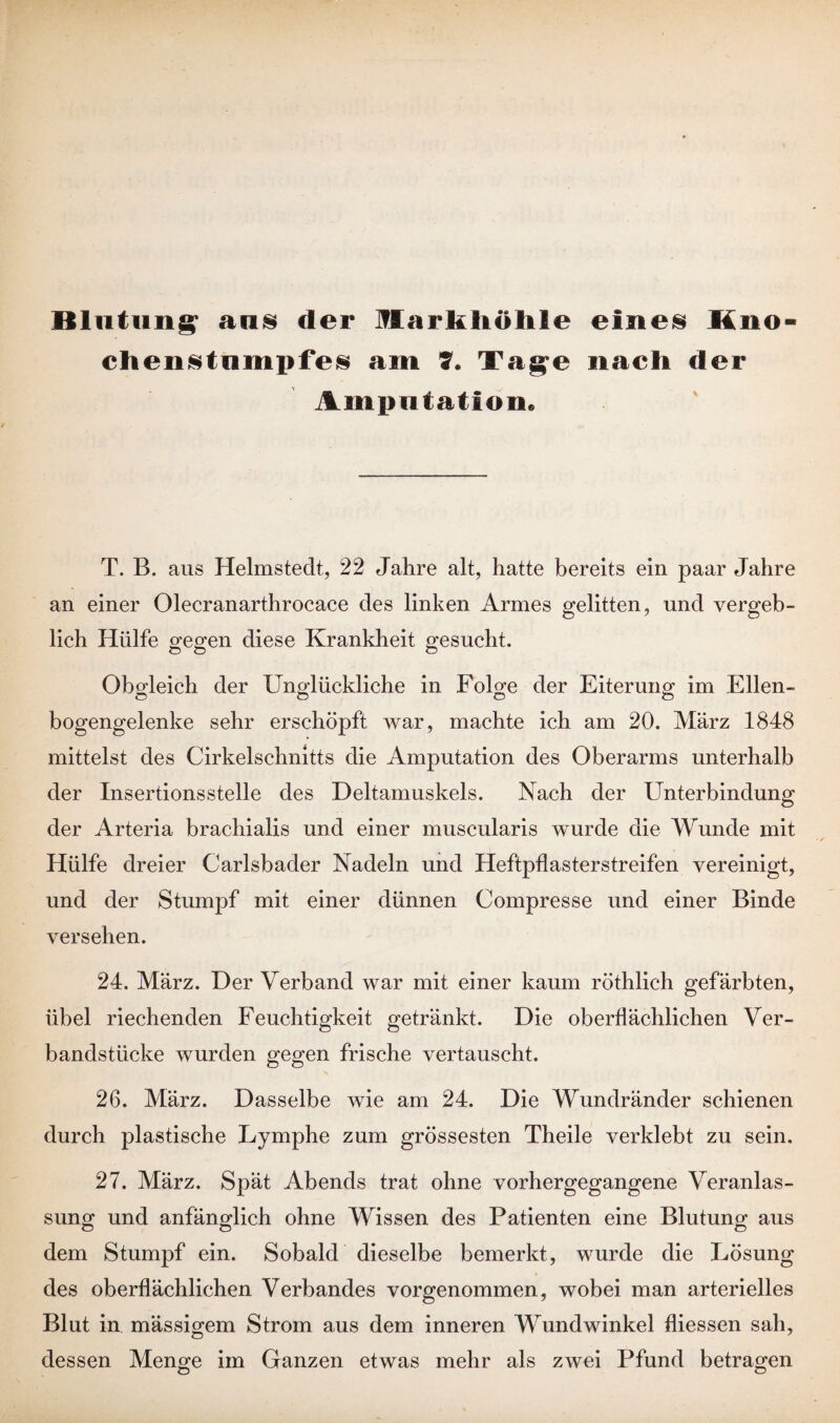 Blutung aus der Markliölile eines Hno- chenstumpfes am T. Tage nach der Amputation» T. B. aus Helmstedt, 22 Jahre alt, hatte bereits ein paar Jahre an einer Olecranarthrocace des linken Armes gelitten, und vergeb¬ lich Hülfe gegen diese Krankheit gesucht. Obgleich der Unglückliche in Folge der Eiterung im Ellen- bogengelenke sehr erschöpft war, machte ich am 20. März 1848 mittelst des Cirkelschnitts die Amputation des Oberarms unterhalb der Insertionsstelle des Deltamuskels. Nach der Unterbindung der Arteria brachialis und einer muscularis wurde die Wunde mit Hülfe dreier Carlsbader Nadeln und Heftpflasterstreifen vereinigt, und der Stumpf mit einer dünnen Compresse und einer Binde versehen. 24. März. Der Verband war mit einer kaum röthlich gefärbten, übel riechenden Feuchtigkeit getränkt. Die oberflächlichen Ver¬ bandstücke wurden gegen frische vertauscht. 26. März. Dasselbe wie am 24. Die Wundränder schienen durch plastische Lymphe zum grössesten Theile verklebt zu sein. 27. März. Spät Abends trat ohne vorhergegangene Veranlas¬ sung und anfänglich ohne Wissen des Patienten eine Blutung aus dem Stumpf ein. Sobald dieselbe bemerkt, wurde die Lösung des oberflächlichen Verbandes vorgenommen, wobei man arterielles Blut in mässigem Strom aus dem inneren Wundwinkel fliessen sah, dessen Menge im Ganzen etwas mehr als zwei Pfund betragen