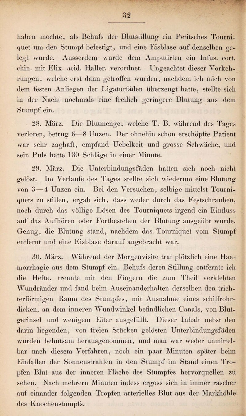 haben mochte, als Behufs der Blutstillung ein Petitsches Tourni- quet um den Stumpf befestigt, und eine Eisblase auf denselben ge¬ legt wurde. Ausserdem wurde dem Amputirten ein Infus, cort. chin. mit Elix. acid. Haller, verordnet. Ungeachtet dieser Vorkeh¬ rungen, welche erst dann getroffen wurden, nachdem ich mich von dem festen Anliegen der Ligaturfaden überzeugt hatte, stellte sich in der Nacht nochmals eine freilich geringere Blutung aus dem Stumpf ein. 28. März. Die Blutmeno-e, welche T. B. während des Taws O 7 o verloren, betrug 6—8 Unzen. Der ohnehin schon erschöpfte Patient war sehr zaghaft, empfand Uebelkeit und grosse Schwäche, und sein Puls hatte 130 Schläge in einer Minute. 29. März. Die Unterbindungsfäden hatten sich noch nicht gelöst. Im Verlaufe des Tages stellte sich wiederum eine Blutung von 3 — 4 Unzen ein. Bei den Versuchen, selbige mittelst Tourni- quets zu stillen, ergab sich, dass weder durch das Festschrauben, noch durch das völlige Lösen des Tourniquets irgend ein Einfluss auf das Auf hören oder Fortbestehen der Blutung ausgeübt wurde. Genug, die Blutung stand, nachdem das Tourniquet vom Stumpf entfernt und eine Eisblase darauf angebracht war. 30. März. Während der Morgenvisite trat plötzlich eine Hae- morrhagie aus dem Stumpf ein. Behufs deren Stillung entfernte ich die Hefte, trennte mit den Fingern die zum Theil verklebten Wundränder und fand beim Auseinanderhalten derselben den trich¬ terförmigen Raum des Stumpfes, mit Ausnahme eines schilfrohr¬ dicken, an dem inneren Wundwinkel befindlichen Canals, von Blut- gerinsel und wenigem Eiter ausgefüllt. Dieser Inhalt nebst den darin liegenden, von freien Stücken gelösten Unterbindungsfäden wurden behutsam herausgenommen, und man war weder unmittel¬ bar nach diesem Verfahren, noch ein paar Minuten später beim Einfallen der Sonnenstrahlen in den Stumpf im Stand einen Tro¬ pfen Blut aus der inneren Fläche des Stumpfes hervorquellen zu sehen. Nach mehrern Minuten indess ergoss sich in immer rascher auf einander folgenden Tropfen arterielles Blut aus der Markhöhle des Knochenstumpfs.