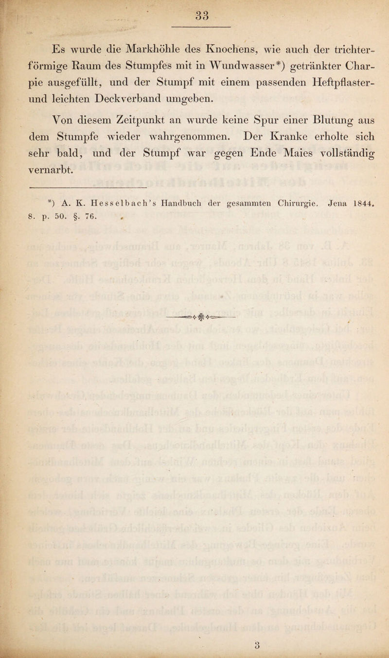 Es wurde die Markhöhle des Knochens, wie auch der trichter¬ förmige Raum des Stumpfes mit in Wundwasser*) getränkter Char- pie ausgefüllt, und der Stumpf mit einem passenden Heftpflaster- und leichten Deckverband umgeben. Von diesem Zeitpunkt an wurde keine Spur einer Blutung aus dem Stumpfe wieder wahrgenommen. Der Kranke erholte sich sehr bald, und der Stumpf war gegen Ende Maies vollständig vernarbt. *) A. K. Hesselbach’s Handbuch der gesammten Chirurgie, Jena 1844. 8. p. 50. §. 76. 3