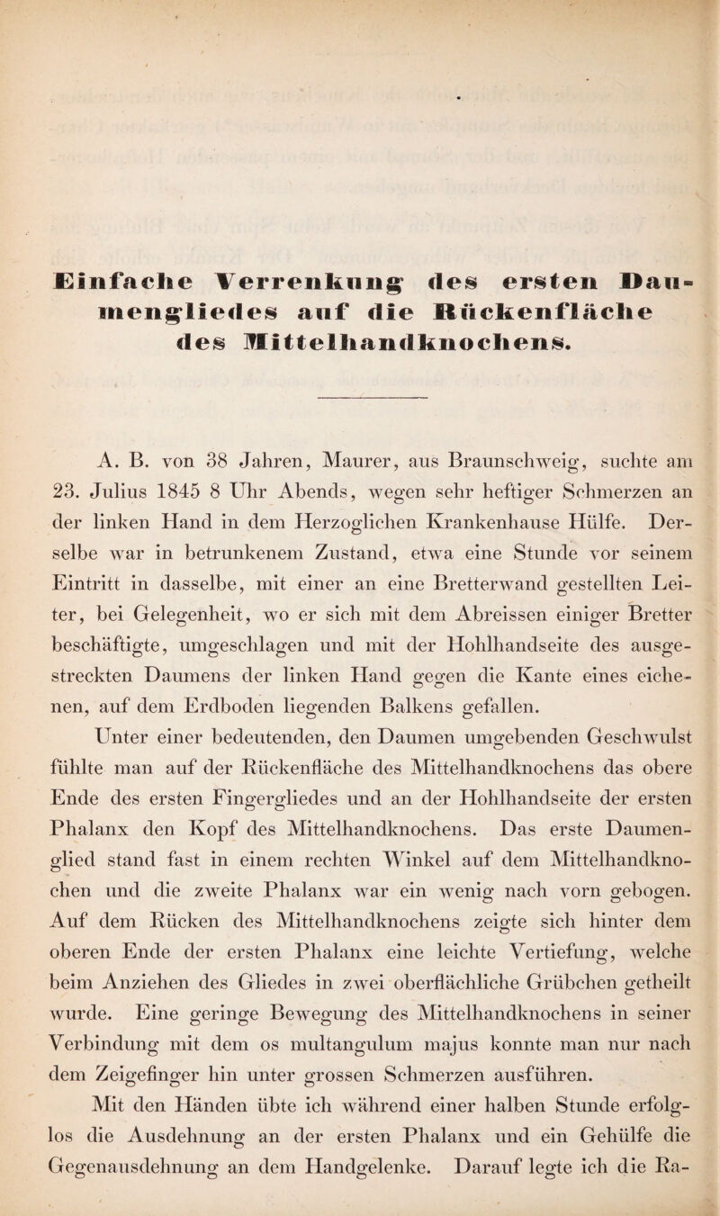 Einfache Verrenkung de§ ersten Dan- inengliecles auf die Miickenflache de® Mittelhandknochen®. A. B. von 38 Jahren, Maurer, aus Braunschweig, suchte am 23. Julius 1845 8 Uhr Abends, wegen sehr heftiger Schmerzen an der linken Hand in dem Herzoglichen Krankenhause Hülfe. Der¬ selbe war in betrunkenem Zustand, etwa eine Stunde vor seinem Eintritt in dasselbe, mit einer an eine Bretterwand gestellten Lei- ter, bei Gelegenheit, wo er sich mit dem Abreissen einiger Bretter beschäftigte, umgeschlagen und mit der Hohlhandseite des ausge¬ streckten Daumens der linken Hand gegen die Kante eines eiche¬ nen, auf dem Erdboden liegenden Balkens gefallen. Unter einer bedeutenden, den Daumen umgebenden Geschwulst fühlte man auf der Rückenfläche des Mittelhandknochens das obere Ende des ersten Fingergliedes und an der Hohlhandseite der ersten Phalanx den Kopf des Mittelhandknochens. Das erste Daumen¬ glied stand fast in einem rechten Winkel auf dem Mittelhandkno¬ chen und die zweite Phalanx war ein wenig nach vorn gebogen. Auf dem Rücken des Mittelhandknochens zeigte sich hinter dem oberen Ende der ersten Phalanx eine leichte Vertiefung, welche beim Anziehen des Gliedes in zwei oberflächliche Grübchen getheilt wurde. Eine geringe Bewegung des Mittelhandknochens in seiner Verbindung mit dem os multangulum majus konnte man nur nach dem Zeigefinger hin unter grossen Schmerzen ausführen. Mit den Händen übte ich während einer halben Stunde erfolg¬ los die Ausdehnung an der ersten Phalanx und ein Gehülfe die Gegenausdehnung an dem Handgelenke. Darauf legte ich die Ra-