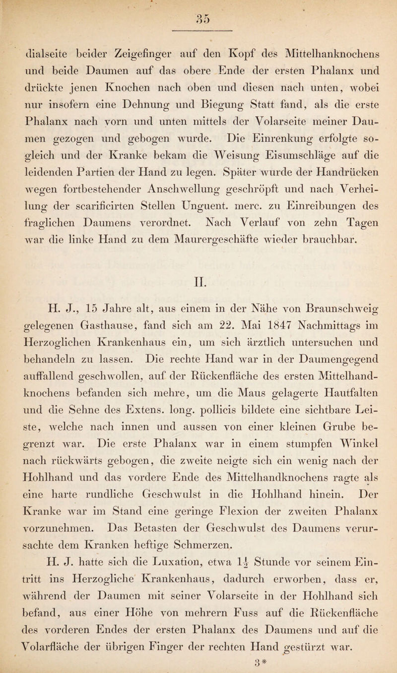 dialseite beider Zeigefinger auf den Kopf des Mittelhanknochens und beide Daumen auf das obere Ende der ersten Phalanx und drückte jenen Knochen nach oben und diesen nach unten, wobei nur insofern eine Dehnung und Biegung Statt fand, als die erste Phalanx nach vorn und unten mittels der Volarseite meiner Dau¬ men gezogen und gebogen wurde. Die Einrenkung erfolgte so¬ gleich und der Kranke bekam die Weisung Eisumschläge auf die leidenden Partien der Hand zu legen. Später wurde der Handrücken wegen fortbestehender Anschwellung geschröpft und nach Verhei¬ lung der scarificirten Stellen Unguent. merc. zu Einreibungen des fraglichen Daumens verordnet. Nach Verlauf von zehn Tagen war die linke Hand zu dem Maurergeschäfte wieder brauchbar. II. H. J., 15 Jahre alt, aus einem in der Nähe von Braunschweig gelegenen Gasthause, fand sich am 22. Mai 1847 Nachmittags im Herzoglichen Krankenhaus ein, um sich ärztlich untersuchen und behandeln zu lassen. Die rechte Hand war in der Daumengegend auffallend geschwollen, auf der Rückenfläche des ersten Mittelhand¬ knochens befanden sich mehre, um die Maus gelagerte Hautfalten und die Sehne des Extens. long. pollicis bildete eine sichtbare Lei¬ ste, welche nach innen und aussen von einer kleinen Grube be¬ grenzt war. Die erste Phalanx war in einem stumpfen Winkel nach rückwärts gebogen, die zweite neigte sich ein wenig nach der Hohlhand und das vordere Ende des Mittelhandknochens ragte als eine harte rundliche Geschwulst in die Hohlhand hinein. Der Kranke war im Stand eine geringe Flexion der zweiten Phalanx vorzunehmen. Das Betasten der Geschwulst des Daumens verur¬ sachte dem Kranken heftige Schmerzen. H. J. hatte sich die Luxation, etwa 14 Stunde vor seinem Ein¬ tritt ins Herzogliche Krankenhaus, dadurch erworben, dass er, während der Daumen mit seiner Volarseite in der Hohlhand sich befand, aus einer Höhe von mehrern Fuss auf die Rückenfläche des vorderen Endes der ersten Phalanx des Daumens und auf die Volarfläche der übrigen Finger der rechten Hand gestürzt war. O O o