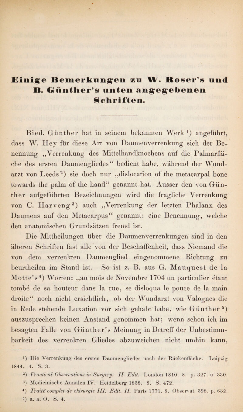 Einige Bemerkungen zu W. Boser’s und B. Günther^ unten angegebenen Schriften. Biecl. Günther hat in seinem bekannten Werk 1) angeführt, dass W. Hey für diese Art von Daumen Verrenkung sich der Be¬ nennung „Verrenkung des Mittelhandknochens auf die Palmarflä¬ che des ersten Daumenodiedes “ bedient habe, während der Wund- arzt von Leeds2) sie doch nur „dislocation of the metacarpal bone towards the palm of the hand“ genannt hat. Ausser den von Gün¬ ther aufgeführten Bezeichnungen wird die fragliche Verrenkung von C. Harveng3) auch „Verrenkung der letzten Phalanx des Daumens auf den Metacarpus“ genannt: eine Benennung, welche den anatomischen Grundsätzen fremd ist. Die Mittheilungen über die Daumenverrenkungen sind in den älteren Schriften fast alle von der Beschaffenheit, dass Niemand die von dem verrenkten Daumenglied eingenommene Lichtung zu beurtheilen im Stand ist. So ist z. B. aus G. Mauquest de la Motte5 s4) Worten: „au mois de Novembre 1704 un particulier etant tombe de sa houteur dans la rue, se disloqua le pouce de la main droite“ noch nicht ersichtlich, ob der Wundarzt von Valognes die in Rede stehende Luxation vor sich gehabt habe, wie Günther 5) auszusprechen keinen Anstand genommen hat; wenn schon ich im besagten Falle von Günther’s Meinung in Betreff der Unbestimm¬ barkeit des verrenkten Gliedes abzuweichen nicht umhin kann, j) Die Verrenkung des ersten Daumengliedes nach der Rückenfläche. Leipzig 1844. 4. S. 3. 2) Practical Observcitions in Surgery. II. Edit. London 1810. 8. p. 327. u. 330. 3) Medicinische Annalen IV. Heidelberg 1838. 8. S. 472. 4) Tratte complet de Chirurgie III. Edit. II. Paris 1771. 8. Observat. 398. p. 632. 3) a. a. 0. S. 4.