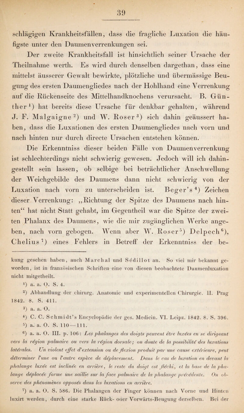 Krankheitsfällen, dass die fragliche Luxation die häu¬ figste unter den Daumen Verrenkungen sei. Der zweite Krankheitsfall ist hinsichtlich seiner Ursache der Theilnahme werth. Es wird durch denselben dargethan, dass eine mittelst äusserer Gewalt bewirkte, plötzliche und übermässige Beu¬ gung des ersten Daumengliedes nach der Hohlhand eine Verrenkung auf die Bückenseite des Mittelhandknochens verursacht. B. Gün¬ ther 1) hat bereits diese Ursache für denkbar gehalten, während J. F. Malgaigne2) und W. Böser3) sich dahin geäussert ha¬ ben, dass die Luxationen des ersten Daumengliedes nach vorn und nach hinten nur durch directe Ursachen entstehen können. Die Erkenntniss dieser beiden Fälle von Daumenverrenkung ist schlechterdings nicht schwierig gewesen. Jedoch will ich dahin- gestellt sein lassen, ob selbige bei beträchtlicher Anschwellung der Weichgebilde des Daumens dann nicht schwierig von der Luxation nach vorn zu unterscheiden ist. Beger’s 4) Zeichen dieser Verrenkung: „Bichtung der Spitze des Daumens nach hin¬ ten“ hat nicht Statt gehabt, im Gegentheil war die Spitze der zwei¬ ten Phalanx des Daumens, wie die mir zugänglichen Werke ange¬ ben, nach vorn gebogen. Wenn aber W. Böser5) Delpech6), Chelius 7) eines Fehlers in Betreff der Erkenntniss der be- kung gesehen haben, auch Marchal und Sedillot an. So viel mir bekannt ge¬ worden, ist in französischen Schriften eine von diesen beobachtete Daumenluxation nicht mitgetheilt. *) a. a. O. S. 4. 2) Abhandlung der ehirurg. Anatomie und experimentellen Chirurgie. II. Prag 1842. 8. S. 411. 3) a. a. 0. 4) C. C. Schmidt’s Encyclopädie der ges. Mediein. VI. Leipz. 1842. 8. S. 396. 5) a. a. 0. S. 110—111. c) a. a. 0. III. p. 106: Les phalanges des doigts peuvent etre litxees en se dirigeant vers la region palmaire ou vers la region dorsale; on doute de la possibilite des luxations laterales. Un violent eff et d’extension ou de flexion produit par une cause exterieure, peut determiner Vune ou Vautre espece de deplacement. Dans le cas de luxation en devant la phalange luxee est inchnee en arriere, le reste du doigt est flechi, et la ba.se de la pha- lange deplacee forme une saillie sur la face palmaire de la phalange precedente. On oh- serve des phenomenes opposes dans les luxations en arriere. 7) a. a. 0. S. 586. Die Phalangen der Finger können nach Vorne und Hinten luxirt werden, durch eine starke Rück-oder Vorwärts-Beugung derselben. Beider