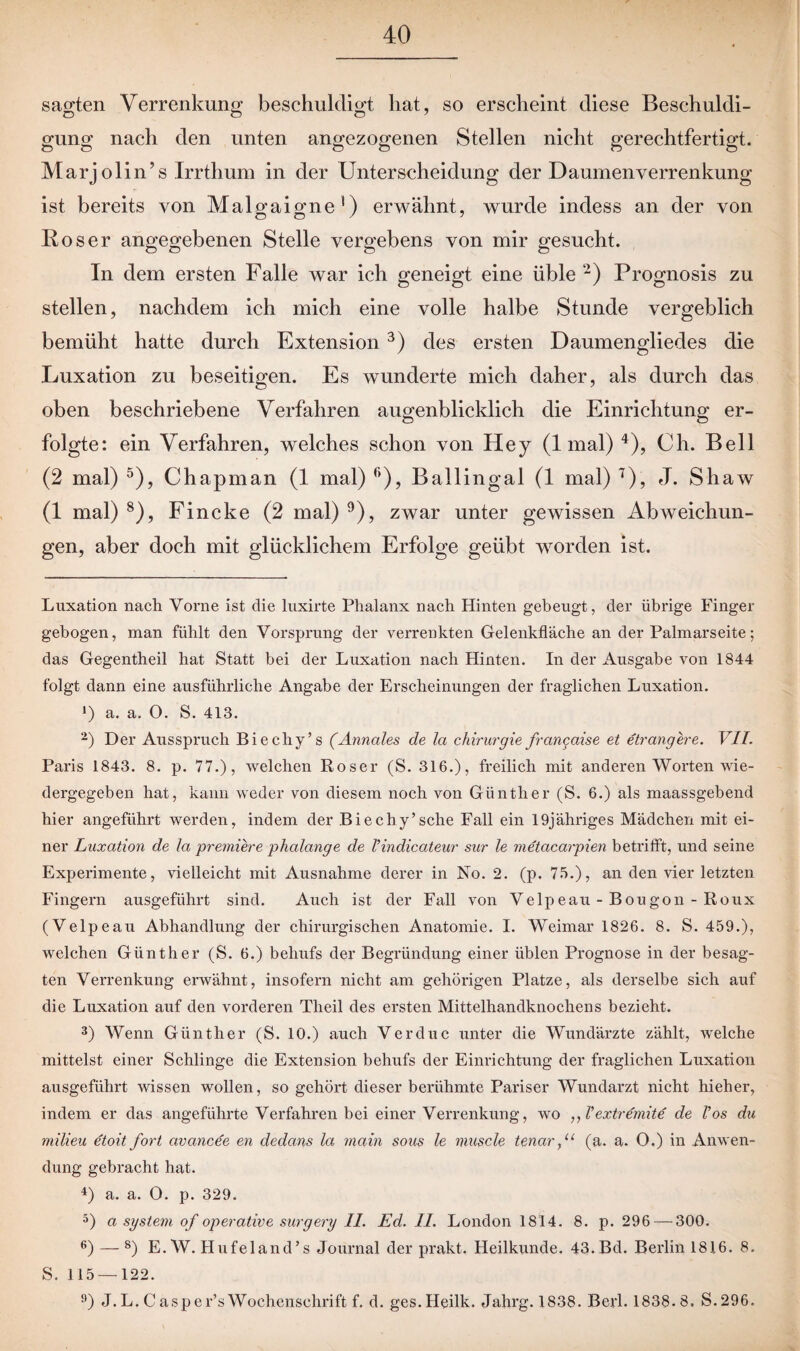 sagten Verrenkung beschuldigt hat, so erscheint diese Beschuldi¬ gung nach den unten angezogenen Stellen nicht gerechtfertigt. Marjolin’s Irrthum in der Unterscheidung der Daumen Verrenkung ist bereits von Malo-aiome * 1) erwähnt, wurde indess an der von Roser angegebenen Stelle vergebens von mir gesucht. In dem ersten Falle war ich geneigt eine üble 2) Prognosis zu stellen, nachdem ich mich eine volle halbe Stunde vergeblich bemüht hatte durch Extension3) des ersten Daumengliedes die Luxation zu beseitigen. Es wunderte mich daher, als durch das oben beschriebene Verfahren augenblicklich die Einrichtung er¬ folgte: ein Verfahren, welches schon von Hey (1 mal) 4), Ch. Bell (2 mal) 5 6), Chapman (1 mal) r>), Ballingal (1 mal) 7), J. Shaw (1 mal) 8), Fincke (2 mal) 9), zwar unter gewissen Abweichun¬ gen, aber doch mit glücklichem Erfolge geübt worden ist. Luxation nach Vorne ist die luxirte Phalanx nach Hinten gebeugt, der übrige Finger gebogen, man fühlt den Vorsprung der verrenkten Gelenkfläche an der Palmarseite; das Gegentheil hat Statt bei der Luxation nach Hinten. In der Ausgabe von 1844 folgt dann eine ausführliche Angabe der Erscheinungen der fraglichen Luxation. 1) a. a. O. S. 413. 2) Der Ausspruch Biechy’s (Annales de la Chirurgie francaise et etrangere. VII. Paris 1843. 8. p. 77.), welchen Roser (S. 316.), freilich mit anderen Worten wie¬ dergegeben hat, kann weder von diesem noch von Günther (S. 6.) als maassgehend hier angeführt werden, indem der Biechy’sche Fall ein 19jähriges Mädchen mit ei¬ ner Luxation de la premiere phalange de l’indicateur sur le metacarpien betrifft, und seine Experimente, vielleicht mit Ausnahme derer in No. 2. (p. 75.), an den vier letzten Fingern ausgeführt sind. Auch ist der Fall von Velpeau - Bougon - Roux (Velpeau Abhandlung der chirurgischen Anatomie. I. Weimar 1826. 8. S. 459.), welchen Günther (S. 6.) behufs der Begründung einer üblen Prognose in der besag¬ ten Verrenkung erwähnt, insofern nicht am gehörigen Platze, als derselbe sich auf die Luxation auf den vorderen Theil des ersten Mittelhandknochens bezieht. 3) Wenn Günther (S. 10.) auch Verduc unter die Wundärzte zählt, welche mittelst einer Schlinge die Extension behufs der Einrichtung der fraglichen Luxation ausgeführt wissen wollen, so gehört dieser berühmte Pariser Wundarzt nicht hieher, indem er das angeführte Verfahren bei einer Verrenkung, wo ,, Vextremite de Vos du milieu etoit fort civancee en dedans la main sous le tausch tenccr,u (a. a. O.) in Anwen¬ dung gebracht hat. 4) a. a. 0. p. 329. 5) a system of operative surgery II. Ed. II. London 1814. 8. p. 296 — 300. 6) — 8) E. W. Hufeland’s Journal der prakt. Heilkunde. 43.Bd. Berlin 1816. 8. S. 115 — 122. 9) J.L. Casper’sWochenschrift f. d. ges.Heilk. Jahrg. 1838. Berl. 1838.8, S.296.