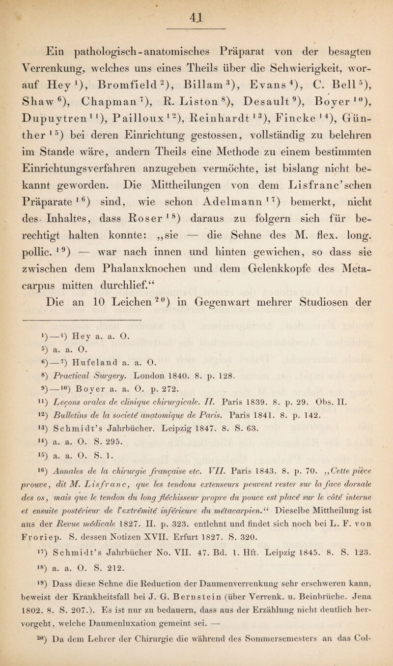 Ein pathologisch-anatomisches Präparat von der besagten Verrenkung, ivelches uns eines Theils über die Schwierigkeit, wor¬ auf Hey l), Bromfield2), Billam3), Evans4), C. Bell5), Shaw6), Chapman 7), R. Liston 8), Desault 9), Boyer10), Dupuytren11), Pailloux12), Reinhardt13 *), Fincke 1 4), Gün¬ ther15) bei deren Einrichtung gestossen, vollständig zu belehren im Stande wäre, andern Theils eine Methode zu einem bestimmten Einrichtungsverfahren anzugeben vermöchte, ist bislang nicht be¬ kannt geworden. Die Mittheilungen von dem Li sfr anc’ sehen Präparate16) sind, wie schon Adelmann17) bemerkt, nicht des- Inhaltes, dass Roser18) daraus zu folgern sich für be¬ rechtigt halten konnte: „sie — die Sehne des M. flex. long. pollic. l9) — war nach innen und hinten gewichen, so dass sie zwischen dem Phalanxknochen und dem Gelenkkopfe des Meta- carpus mitten durchlief.“ Die an 10 Leichen20) in Gegenwart mehrer Studiosen der *)—4) Hey a. a. O. 5) a. a. O. 6) —7) Hufeland a. a. 0. 8) Practical Surgery. London 1840. 8. p. 128. 9) —I0) Boyer a. a. 0. p. 272. n) Lecons orales de dinique chirurgicale. II. Paris 1839. 8. p. 29. Obs. II. 12) Bulletins de la societd anatomique de Paris. Paris 1841. 8. p. 142. 13) Schmidt’s Jahrbücher. Leipzig 1847. 8. S. 63. 14) a. a. O. S. 295. 15) a. a. O. S. 1. 16) Annales de la Chirurgie franqaise etc. VII. Paris 1843. 8. p. 70. „(Jette, piece prouve, dit M. Lisfranc, que les tendons extenseurs peuvent rester sur la face dorsale des os, mais que le tendon du long flechisseur propre du pouce est place sur le cöte interne et ensuite posterieur de Vextrernite inferieure du metacarpien.u Dieselbe Mittheilung ist aus der Revue medicale 1827. II. p. 323. entlehnt und findet sich noch bei L. F. von Froriep. S. dessen Notizen XVII. Erfurt 1827. S. 320. n) Schmidt’s Jahrbücher No. VII. 47. Bd. 1. Hft. Leipzig 1845. 8. S. 123. J8) a. a. O. S. 212. 19) Dass diese Sehne die Reduction der Daumenverrenkung sehr erschweren kann, beweist der Krankheitsfall bei J. G. Bernstein (über Verrenk, u. Beinbrüche. Jena 1802. 8. S. 207.). Es ist nur zu bedauern, dass aus der Erzählung nicht deutlich her¬ vorgeht, welche Daumenluxation gemeint sei. — 20) Da dem Lehrer der Chirurgie die während des Sommersemesters an das Col-