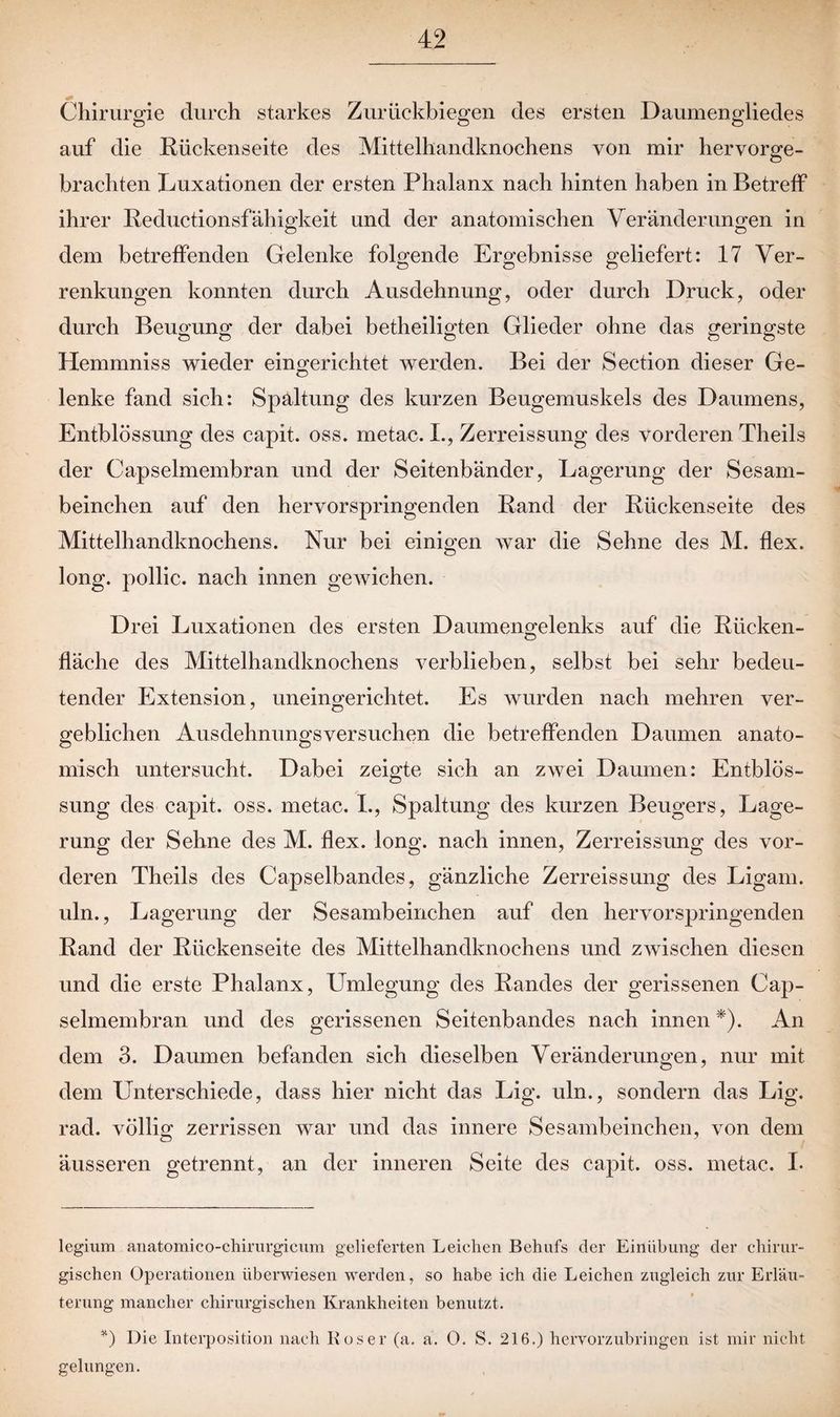 Chirurgie durch starkes Zurückbiegen des ersten Daumengliedes auf die Rückenseite des Mittelhandknochens von mir hervorge¬ brachten Luxationen der ersten Phalanx nach hinten haben in Betreff ihrer Reductionsfähigkeit und der anatomischen Veränderungen in dem betreffenden Gelenke folgende Ergebnisse geliefert: 17 Ver¬ renkungen konnten durch Ausdehnung, oder durch Druck, oder durch Beugung der dabei betheiligten Glieder ohne das geringste Hemmniss wieder eingerichtet werden. Bei der Section dieser Ge¬ lenke fand sich: Spaltung des kurzen Beugemuskels des Daumens, Entblössung des capit. oss. metac. I., Zerreissung des vorderen Theils der Capseimembran und der Seitenbänder, Lagerung der Sesam- beinchen auf den hervorspringenden Rand der Rückenseite des Mittelhandknochens. Nur bei einigen war die Sehne des M. flex. long. pollic. nach innen gewichen. Drei Luxationen des ersten Daumengelenks auf die Rücken¬ fläche des Mittelhandknochens verblieben, selbst bei sehr bedeu¬ tender Extension, uneingerichtet. Es wurden nach mehren ver- geblichen Ausdehnungsversuchen die betreffenden Daumen anato¬ misch untersucht. Dabei zeigte sich an zwei Daumen: Entblös¬ sung des capit. oss. metac. L, Spaltung des kurzen Beugers, Lage¬ rung der Sehne des M. flex. long. nach innen, Zerreissung des vor¬ deren Theils des Capseibandes, gänzliche Zerreissung des Ligam. uln., Lagerung der Sesambeinchen auf den hervorspringenden Rand der Rückenseite des Mittelhandknochens und zwischen diesen und die erste Phalanx, Umlegung des Randes der gerissenen Cap- selmembran und des gerissenen Seitenbandes nach innen * *). An dem 3. Daumen befanden sich dieselben Veränderungen, nur mit dem Unterschiede, dass hier nicht das Lig. uln., sondern das Lig. rad. völlig zerrissen war und das innere Sesambeinchen, von dem äusseren getrennt, an der inneren Seite des capit. oss. metac. I. legium anatomico-chirurgicum gelieferten Leichen Behufs der Einübung der chirur¬ gischen Operationen überwiesen werden, so habe ich die Leichen zugleich zur Erläu¬ terung mancher chirurgischen Krankheiten benutzt. *) Die Interposition nach Roser (a. a. 0. S. 216.) hervorzubringen ist mir nicht gelungen.