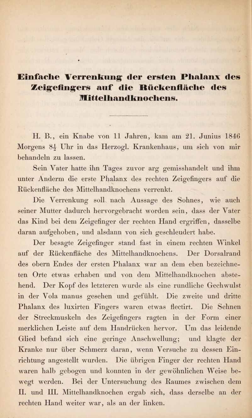 Einfache Verrenkung der ersten Phalanx des Zeigefingers auf die Mückenfiäche des lEitfelhandknochens. H. B., ein Knabe von 11 Jahren, kam am 21. Junius 1846 Morgens 84 Uhr in das Herzogi. Krankenhaus, um sich von mir behandeln zu lassen. Sein Vater hatte ihn Tages zuvor arg gemisshandelt und ihm unter Anderm die erste Phalanx des rechten Zeigefingers auf die Rückenfläche des Mittelhandknochens verrenkt. Die Verrenkung soll nach Aussage des Sohnes, wie auch seiner Mutter dadurch hervorgebracht worden sein, dass der Vater das Kind bei dem Zeigefinger der rechten Hand ergriffen, dasselbe daran aufgehoben, und alsdann von sich geschleudert habe. Der besagte Zeigefinger stand fast in einem rechten Winkel auf der Rückenfläche des Mittelhandknochens. Der Dorsalrand des obern Endes der ersten Phalanx war an dem eben bezeichne- ten Orte etwas erhaben und von dem Mittelhandknochen abste¬ hend. Der Kopf des letzteren wurde als eine rundliche Gechwulst in der Vola manus gesehen und gefühlt. Die zweite und dritte Phalanx des luxirten Fingers waren etwas flectirt. Die Sehnen der Streckmuskeln des Zeigefingers ragten in der Form einer merklichen Leiste auf dem Handrücken hervor. Um das leidende Glied befand sich eine geringe Anschwellung; und klagte der Kranke nur über Schmerz daran, wenn Versuche zu dessen Ein¬ richtung angestellt wurden. Die übrigen Finger der rechten Hand waren halb gebogen und konnten in der gewöhnlichen Weise be- o O ö wegt werden. Bei der Untersuchung des Raumes zwischen dem II. und III. Mittelhandknochen ergab sich, dass derselbe an der rechten Pland weiter war, als an der linken.