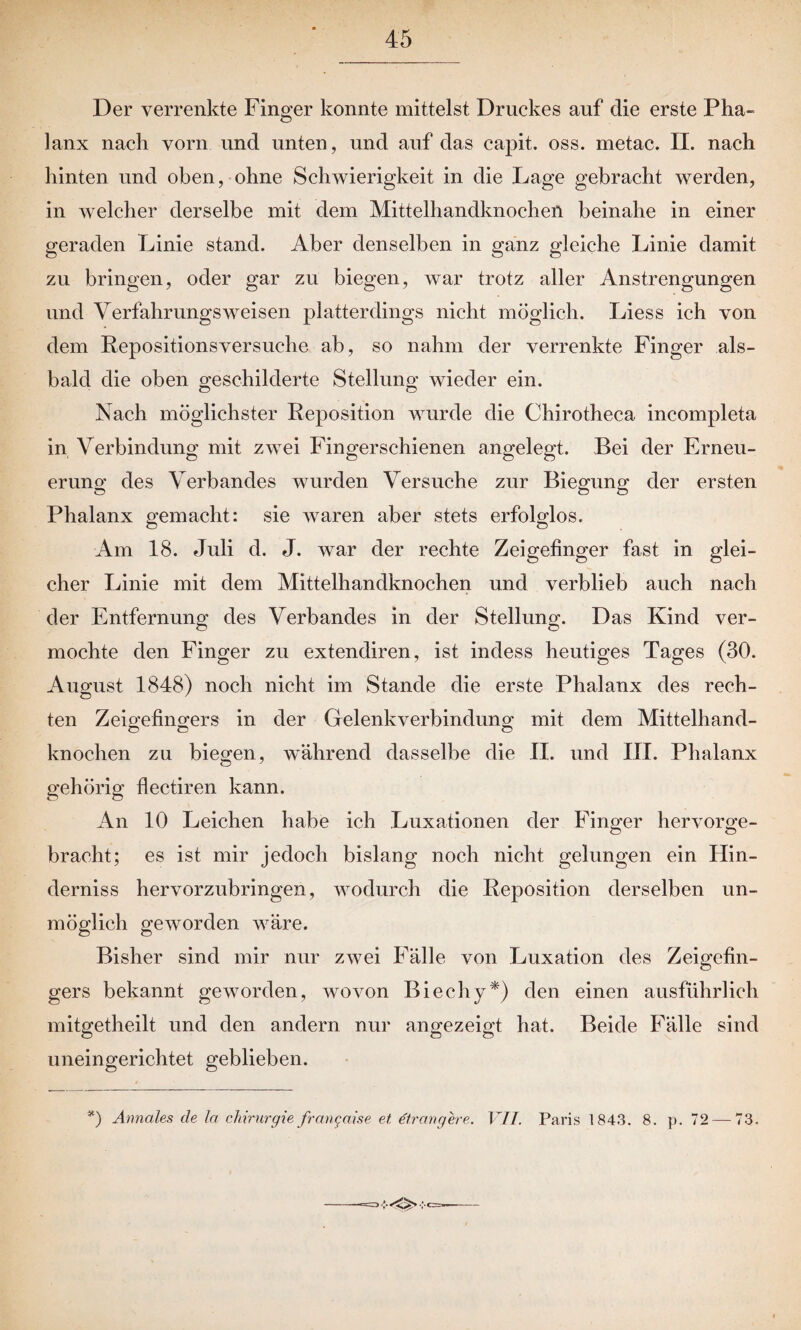Der verrenkte Finger konnte mittelst Druckes auf die erste Pha¬ lanx nach vorn und unten, und auf das capit. oss. metac. II. nach hinten und oben, ohne Schwierigkeit in die Lage gebracht werden, in welcher derselbe mit dem Mittelhandknochen beinahe in einer geraden Linie stand. Aber denselben in ganz gleiche Linie damit zu bringen, oder gar zu biegen, war trotz aller Anstrengungen und Verfahrungsweisen platterdings nicht möglich. Liess ich von dem Repositionsversuche ab, so nahm der verrenkte Finger als¬ bald die oben geschilderte Stellung wieder ein. Nach möglichster Reposition wurde die Chirotheca incompleta in Verbindung mit zwei Fingerschienen angelegt. Bei der Erneu¬ erung des Verbandes wurden Versuche zur Biegung der ersten Phalanx gemacht: sie waren aber stets erfolglos. Am 18. Juli d. J. war der rechte Zeigefinger fast in glei¬ cher Linie mit dem Mittelhandknochen und verblieb auch nach der Entfernung des Verbandes in der Stellung. Das Kind ver¬ mochte den Finger zu extendiren, ist indess heutiges Tages (30. August 1848) noch nicht im Stande die erste Phalanx des rech¬ ten Zeigefingers in der Gelenkverbindung mit dem Mittelhand- knochen zu biegen, während dasselbe die II. und III. Phalanx gehörig flectiren kann. An 10 Leichen habe ich Luxationen der Finger hervorge¬ bracht; es ist mir jedoch bislang noch nicht gelungen ein Hin¬ derniss hervorzubringen, wodurch die Reposition derselben un¬ möglich geworden wäre. Bisher sind mir nur zwei Fälle von Luxation des Zeigefin¬ gers bekannt geworden, wovon Biechy*) den einen ausführlich mitgetheilt und den andern nur angezeigt hat. Beide Fälle sind uneingerichtet geblieben. *) Annales de la Chirurgie frangaise et dtrangere. VII. Paris 1843. 8. p. 72— 73.