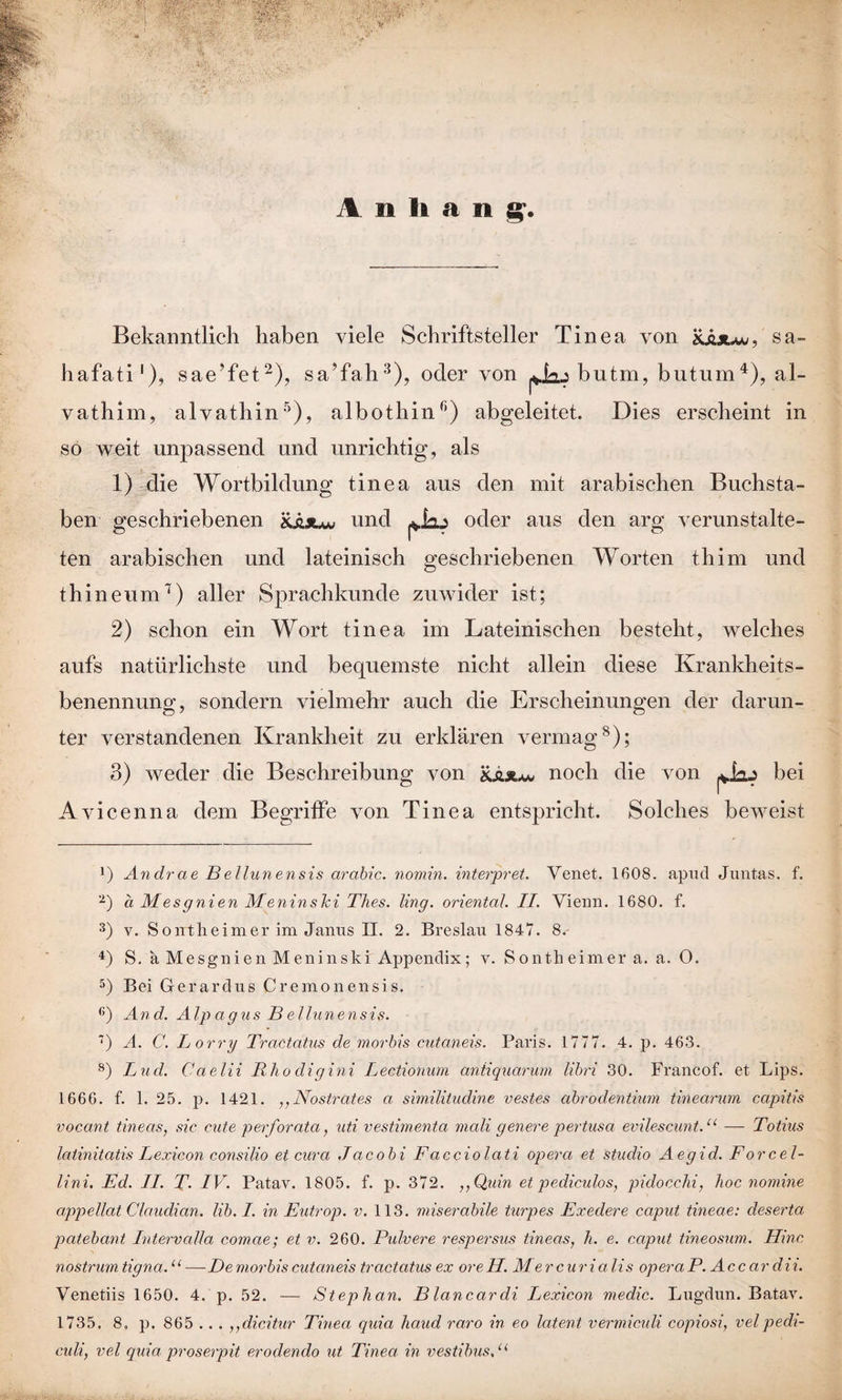Anhang. Bekanntlich haben viele Schriftsteller Tinea von £juu«, sa- hafati1), sae'fet2), sa’fah3), oder von butm. butum4), al- vathim, alvathin5), albothin6) abgeleitet. Dies erscheint in so weit unpassend und unrichtig, als 1) die Wortbildung tinea aus den mit arabischen Buchsta¬ ben geschriebenen m*« und oder aus den arg verunstalte¬ ten arabischen und lateinisch geschriebenen Worten thim und t hi ne um7) aller Sprachkunde zuwider ist; 2) schon ein Wort tinea im Lateinischen besteht, welches aufs natürlichste und bequemste nicht allein diese Krankheits¬ benennung, sondern vielmehr auch die Erscheinungen der darun¬ ter verstandenen Krankheit zu erklären vermag8 * *); 3) weder die Beschreibung von noch die von bei Av icenna dem Begriffe von Tinea entspricht. Solches beweist J) Andrae Bellunensis arabic. nomin. Interpret. Yenet. 1608. apud Juntas. f. 2) a Mesgnien Meninski Thes. ling. oriental. II. Vienn. 1680. f. 3) v. Soirtheimer im Janus II. 2. Breslau 1847. 8. 4) S. a Mesgnien Meninski Appendix; v. Sontheimer a. a. 0. 5) Bei Gerardus Creraonensis. 6) And. Alp agus B ellunensis. ) A. C. Börry Tractatus de morbis cutaneis. Paris. 1777. 4. p. 463. 8) Lud. Ca elii Rho digini Lectionum antiquarum libri 30. Francof. et Lips. 1666. f. 1, 25. p. 1421. ,, Nostrates a similitudine vestes abrodentium tinearum capitis vocant tineas, sic cute perforata, uti vestimenta mali geuere pertusa evilescunt.11 — Totius latinitatis Lexicon consilio et cura Jacobi Facciolati opera et Studio Aegid. Forcel- lini. Ed. II. T. IV. Patav. 1805. f. p. 372. ,,Quin et pediculos, pidocchi, hoc nomine appellat Claudian. lib. I. in Eutrop. v. 113. miserabile turpes Exedere caput tineae: deserta patebant IntervaUa comae; et v. 260. Pulvere respersus tineas, l. e. cciput tineosum. Hinc nostrum tigna.11 — De morbis cutaneis tractatus ex ore H. M er cur i a li s opera P. Accardi i. Venetiis 1650. 4. p. 52. — Stephan. Blancardi Lexicon medic. Lugdun. Batav. 1735. 8. p. 865 .. . ,,dicitur Tinea quia haud raro in eo latent vermiculi copiosi, velpedi- culi, vel quia proserpit erodendo ut Tinea in vestibus,u