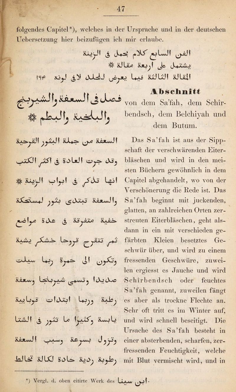 folgendes Capitel*)? welches in der Ursprache und in der deutschen Üebersetzung hier beizufügen ich mir erlaube. Räj^JI £?LJ! # RJIäx ÜXJjl Js^aXOO hf J 3,^ \jOySU l*Ai RaJ LÜI RJUU! Abschnitt von dem Sa’fali, dem Schir- bendsch, dem Belchiyah und dem Butmn. Ra^ÜJI ßyjUl I Rl+Ä* \J*J0 RäJUvJI v^jJCM ^S\ 3 HoIäJI Jö*. # au^Jf ^ jS(X> Lgit ß yÄ3 ,j£ cXaA 'S &&JL*wvJ iß **o L.x S cXä ^ Rijääx» Raää. Raxco Lo- «^ ySiAä ^.4.j OsXa.w Lf-ip i^l f ^ßySi’jß RÄä^w « « I lXj cX«o RaJ Lj *.£ OJ 1 lXäo f * RaJsn ^ L/0 fyAXS ß Lj rää^J t i^Aw^ J ß'y'Sß iaJli^ RJUCJ Hols» Rj Rj^Jb^ D as Sa’fah ist aus der Sipp¬ schaft der verschwärenden Eiter¬ bläschen und wird in den mei¬ sten Büchern gewöhnlich in dem Capitel abgehandelt, wo von der Verschönerung die Rede ist. Das O Sa’fah beginnt mit juckenden, glatten, an zahlreichen Orten zer¬ streuten Eiterbläschen, geht als¬ dann in ein mit verschieden ge- färbten Kleien besetztes Ge¬ schwür über, und wird zu einem fressenden Geschwüre, zuwei¬ len ergiesst es Jauche und wird Schi rbend sch oder feuchtes Sa’fah genannt, zuweilen fängt es aber als trockne Flechte an. Sehr oft tritt es im Winter auf, und wird schnell beseitigt. Die Ursache des Sa’fah besteht in einer absterbenden, scharfen, zer¬ fressenden Feuchtigkeit, welche mit Blut vermischt wird, und in *) Vergl. d. oben citirte Werk des Läaav