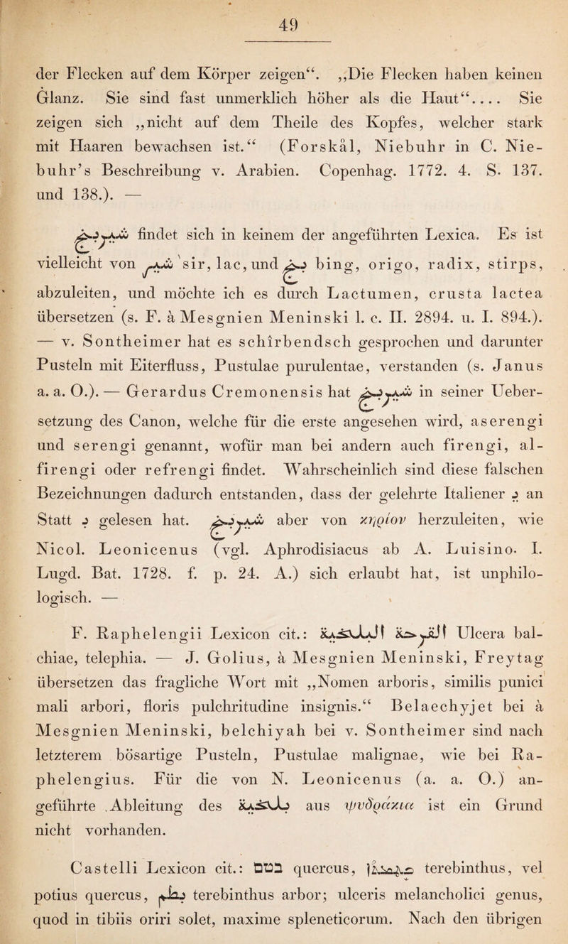 der Flecken auf dem Körper zeigen“. „Die Flecken haben keinen Glanz. Sie sind fast unmerklich höher als die Haut“.... Sie zeigen sich „nicht auf dem Theile des Kopfes, welcher stark mit Haaren bewachsen ist.“ (Forskäl, Nie buh r in C. Nie- buhr’s Beschreibung v. Arabien. Copenhag. 1772. 4. S- 137. und 138.). — findet sich in keinem der angeführten Lexica. Es ist vielleicht von sir, lac, und^J bing, origo, radix, stirps, abzuleiten, und möchte ich es durch Lactu men, crusta lactea übersetzen (s. F. a Mesgnien Meninski 1. c. II. 2894. u. I. 894.). — v. Sontheimer hat es schirbendsch gesprochen und darunter Pusteln mit Eiterfluss, Pustulae purulentae, verstanden (s. Janus a. a. O.).— Gerardus Cremonensis hat in seiner Ueber- setzung des Canon, welche für die erste angesehen wird, aserengi und serengi genannt, wofür man bei andern auch firengi, al- firengi oder refrengi findet. Wahrscheinlich sind diese falschen Bezeichnungen dadurch entstanden, dass der gelehrte Italiener j an Statt j gelesen hat. aber von xijqlov herzuleiten, wie Nicol. Leonicenus (vgl. Aphrodisiacus ab A. Luisino. I. Lugd. Bat. 1728. f. p. 24. A.) sich erlaubt hat, ist unphilo- loofisch. — F. Raphelengii Lexicon cit.: Ulcera bal- chiae, telephia. — J. Golius, a Mesgnien Meninski, Frey tag übersetzen das fragliche Wort mit „Nomen arboris, similis punici mali arbori, floris pulchritudine insignis.“ Belaechyjet bei a Mesgnien Meninski, belchiyah bei v. Sontheimer sind nach letzterem bösartige Pusteln, Pustulae malignae, wie bei Ba- phelengius. Für die von N. Leonicenus (a. a. O.) an¬ geführte Ableitung des aus \pvSqaxia ist ein Grund nicht vorhanden. Castelli Lexicon cit.: Qt22 quercus, terebinthus, vel potius quercus, gu terebinthus arbor; ulceris melancholici genus, quocl in tibiis oriri solet, maxime spleneticorum. Nach den übrigen