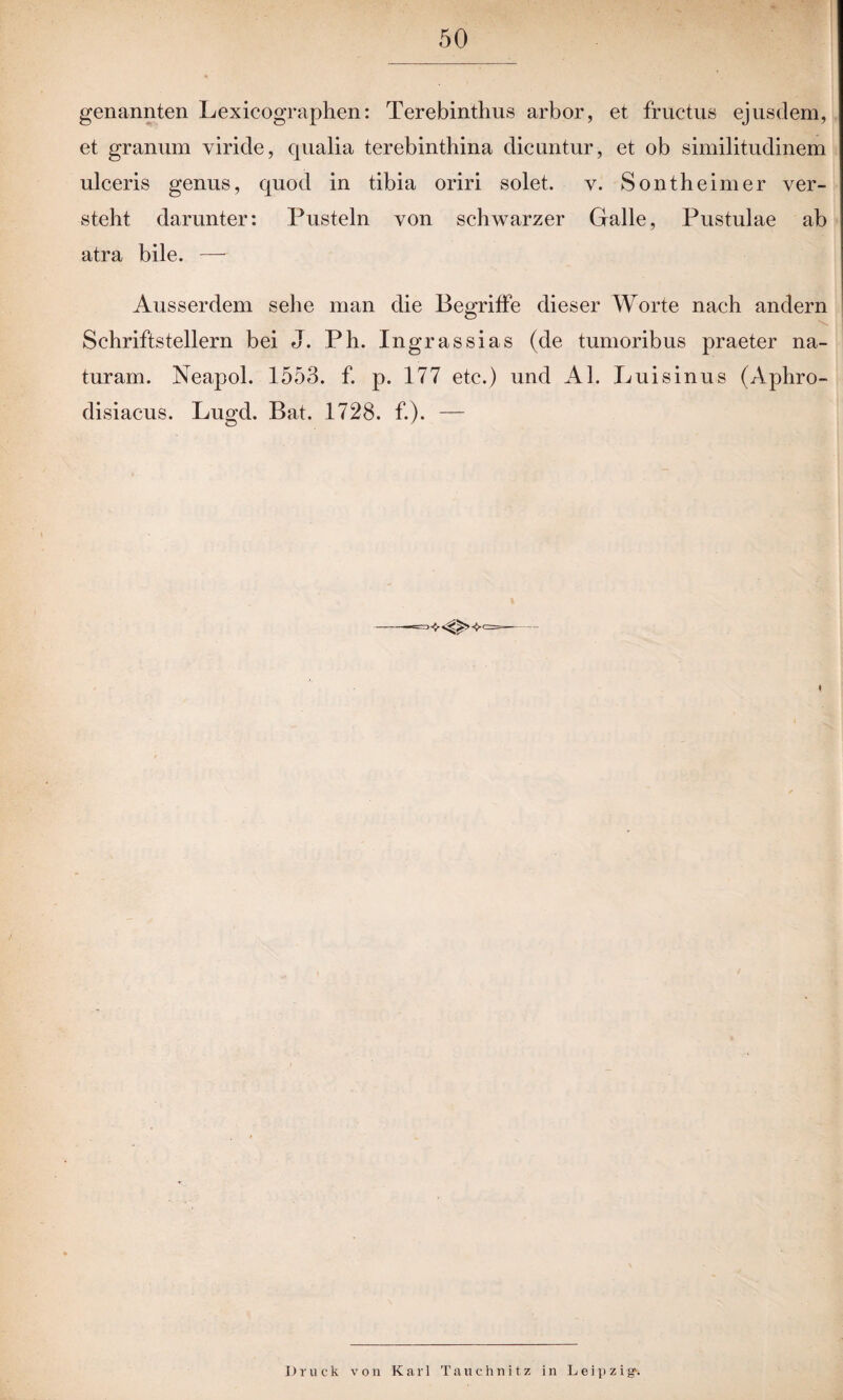 genannten Lexicographen: Terebinthus arbor, et fructus ejusdem, et grannm viride, qualia terebinthina dicuntur, et ob similitudinem ulceris genns, quod in tibia oriri solet. v. Sontheim er ver¬ steht darunter: Pusteln von schwarzer Galle, Pustulae ab atra bile. — Ausserdem sehe man die Begriffe dieser Worte nach andern Schriftstellern bei J. Ph. Ingrassias (de tumoribus praeter na- turam. Neapol. 1553. f. p. 177 etc.) und Al. Luisinus (Aphro- disiacus. Lugd. Bat. 1728. f.). — ' Druck von Karl Tauchnitz in Leipzig-.