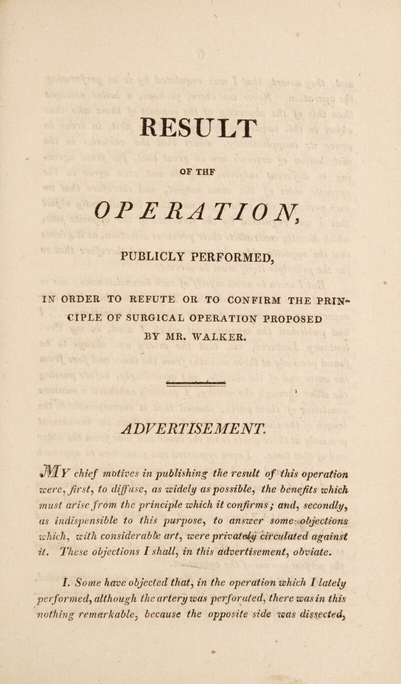 RESULT OF THF OPERA TION, PUBLICLY PERFORMED, IN' ORDER TO REFUTE OR TO CONFIRM THE PRIN* CIPLE OF SURGICAL OPERATION PROPOSED BY MR. WALKER. ADVERTISEMENT. ■AIy chief motives in publishing the result of this operation were,tfirst, to diffuse, as widely as possible, the benefits which must arise from the principle which it confirms ; and, secondly, as indispensible to this purpose, to answer some-objections which, with considerable art, were privately circulated against it. These objections I shall, /w M/s advertisement, obviate. I. Some have objected that, in the operation which I lately performed, although the artery was perforated, there was in this nothing remarkable, because the opposite side was dissected.