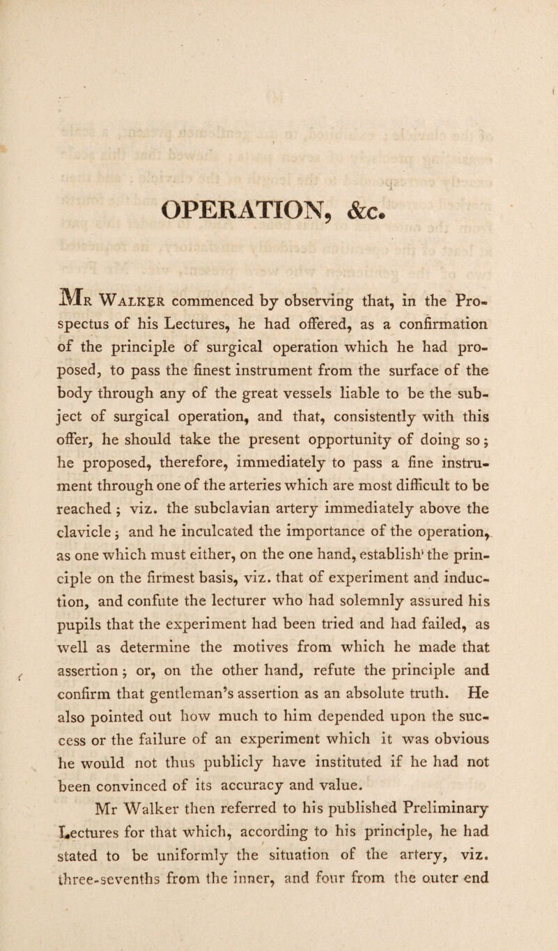 OPERATION, &c. Mr Walker commenced by observing that, in the Pro¬ spectus of his Lectures, he had offered, as a confirmation of the principle of surgical operation which he had pro¬ posed, to pass the finest instrument from the surface of the body through any of the great vessels liable to be the sub¬ ject of surgical operation, and that, consistently with this offer, he should take the present opportunity of doing so; he proposed, therefore, immediately to pass a fine instru¬ ment through one of the arteries which are most difficult to be reached ; viz. the subclavian artery immediately above the clavicle ; and he inculcated the importance of the operation* as one which must either, on the one hand, establish'1 the prin¬ ciple on the firmest basis, viz. that of experiment and induc¬ tion, and confute the lecturer who had solemnly assured his pupils that the experiment had been tried and had failed, as well as determine the motives from which he made that assertion; or, on the other hand, refute the principle and confirm that gentleman’s assertion as an absolute truth. He also pointed out how much to him depended upon the suc¬ cess or the failure of an experiment which it was obvious he would not thus publicly have instituted if he had not been convinced of its accuracy and value. Mr Walker then referred to his published Preliminary Lectures for that which, according to his principle, he had stated to be uniformly the situation of the artery, viz. three-sevenths from the inner, and four from the outer end