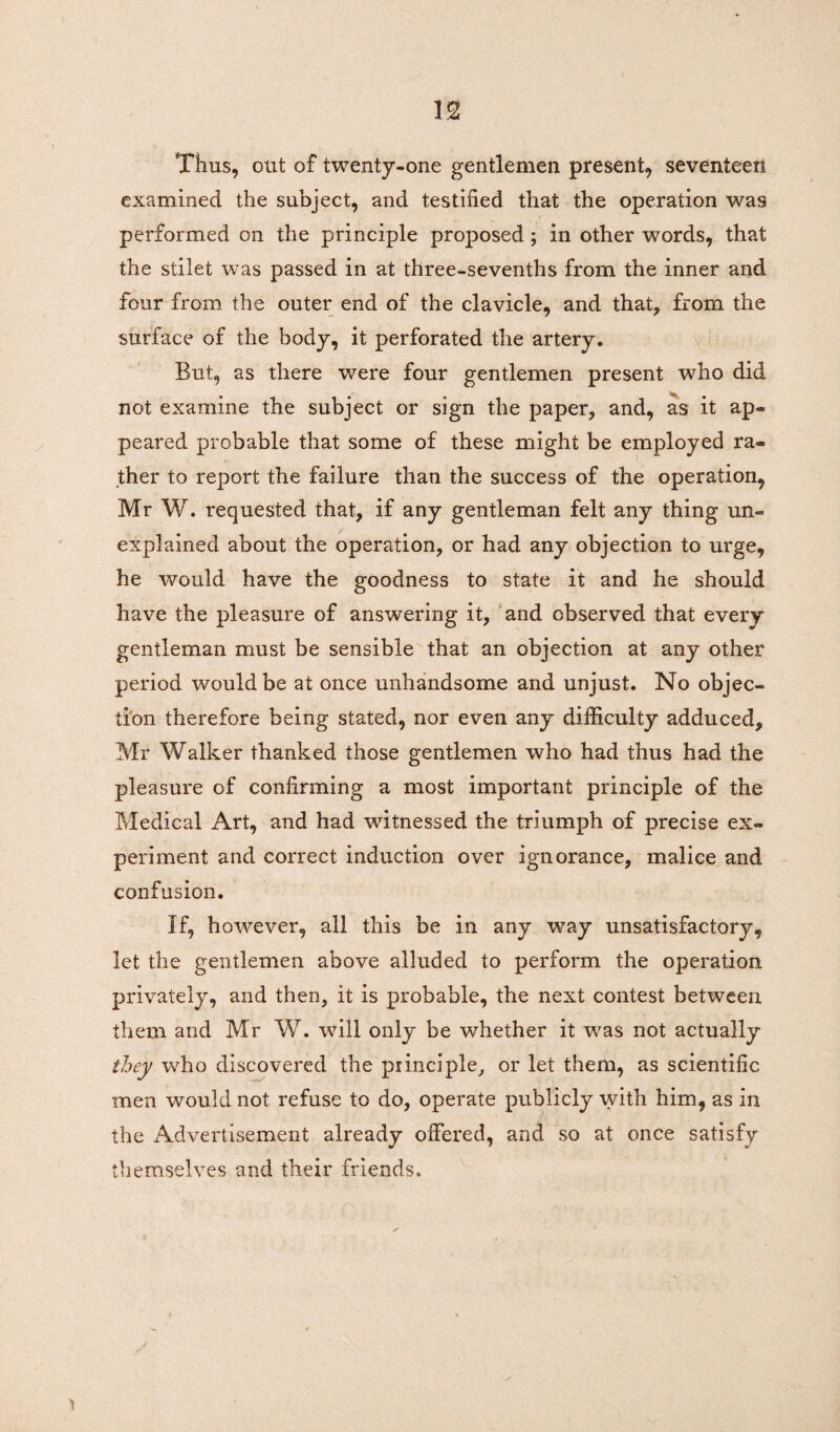 Thus, out of twenty-one gentlemen present, seventeen examined the subject, and testified that the operation was performed on the principle proposed; in other words, that the stilet was passed in at three-sevenths from the inner and four from the outer end of the clavicle, and that, from the surface of the body, it perforated the artery. But, as there were four gentlemen present who did not examine the subject or sign the paper, and, as it ap¬ peared probable that some of these might be employed ra¬ ther to report the failure than the success of the operation, Mr W. requested that, if any gentleman felt any thing un¬ explained about the operation, or had any objection to urge, he would have the goodness to state it and he should have the pleasure of answering it, and observed that every gentleman must be sensible that an objection at any other period would be at once unhandsome and unjust. No objec¬ tion therefore being stated, nor even any difficulty adduced, Mr Walker thanked those gentlemen who had thus had the pleasure of confirming a most important principle of the Medical Art, and had witnessed the triumph of precise ex¬ periment and correct induction over ignorance, malice and confusion. If, however, all this be in any way unsatisfactory, let the gentlemen above alluded to perform the operation privately, and then, it is probable, the next contest between them and Mr W. will only be whether it was not actually they who discovered the principle, or let them, as scientific men would not refuse to do, operate publicly with him, as in the Advertisement already offered, and so at once satisfy themselves and their friends.