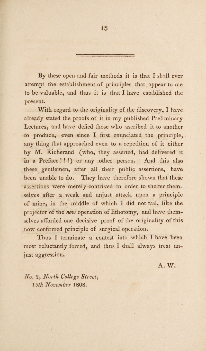 IS By these open and fair methods it is that I shall ever attempt the establishment of principles that appear to me to be valuable, and thus it is that I have established the present. With regard to the originality of the discovery, I have already stated the proofs of it in my published Preliminary Lectures, and have defied those who ascribed it to another to produce, even since I first enunciated the principle, any thing that approached even to a repetition of it either by M. Richerand (who, they asserted, had delivered it In a Preface ! ! !) or any other person. And this also these gentlemen, after all their public assertions, have been unable to do. They have therefore shown that these assertions were merely contrived in order to shelter them¬ selves after a weak and unjust attack upon a principle of mine, in the middle of which I did not fail, like the projector of the new operation of lithotomy, and have them¬ selves afforded one decisive proof of the originality of this now confirmed principle of surgical operation. Thus I terminate a contest into which I have been \ most reluctantly forced, and thus I shall always treat un¬ just aggression. A. W. No. 2, North College Street, 15th November 1808. N