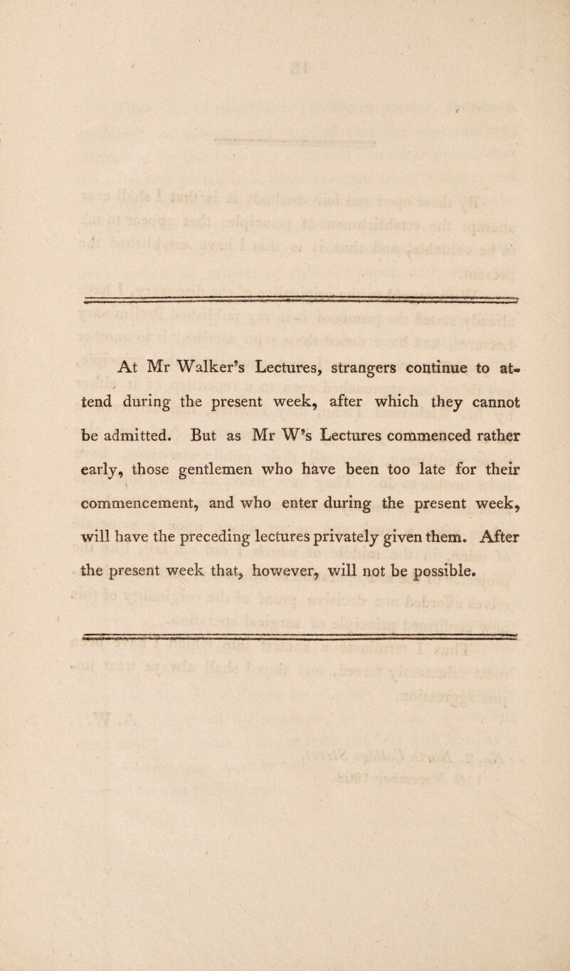 At Mr Walker’s Lectures, strangers continue to at- tend during the present week, after which they cannot be admitted. But as Mr W’s Lectures commenced rather early, those gentlemen who have been too late for their commencement, and who enter during the present week, will have the preceding lectures privately given them. After the present week that, however, will not be possible.