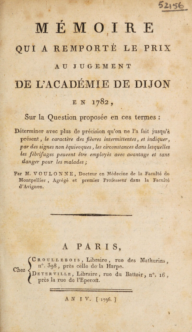 * MÉMOIRE QUI A REMPORTÉ LE PRIX AU JUGEMENT DE L’ACADEMIE DE DIJON \ ' • » E N 1782 , ♦ Sur la Question proposée en ces termes : Déterminer avec plus de précision qu’on ne l’a fait jusqu’à présent, le caractère des fièvres intermittentes, et indiquer, par des signes non équivoques, les circonstances dans lesquelles les fébrifuges peuvent être employés avec avantage et sans danger pour les malades ; Far M. VOULONNE, Docteur en Médecine de la Faculté de Montpellier , Agrégé et premier Professeur dans la Faculté d’Avignon. ( Chez A PARIS, Croüllebois, Libraire , rue des Mathurins, n°. 398, près celle de là Harpe. De ter ville, Libraire, rue du Battoir, n°. 16, près la rue de l’Eperon. A N I V. [ 1796. ]