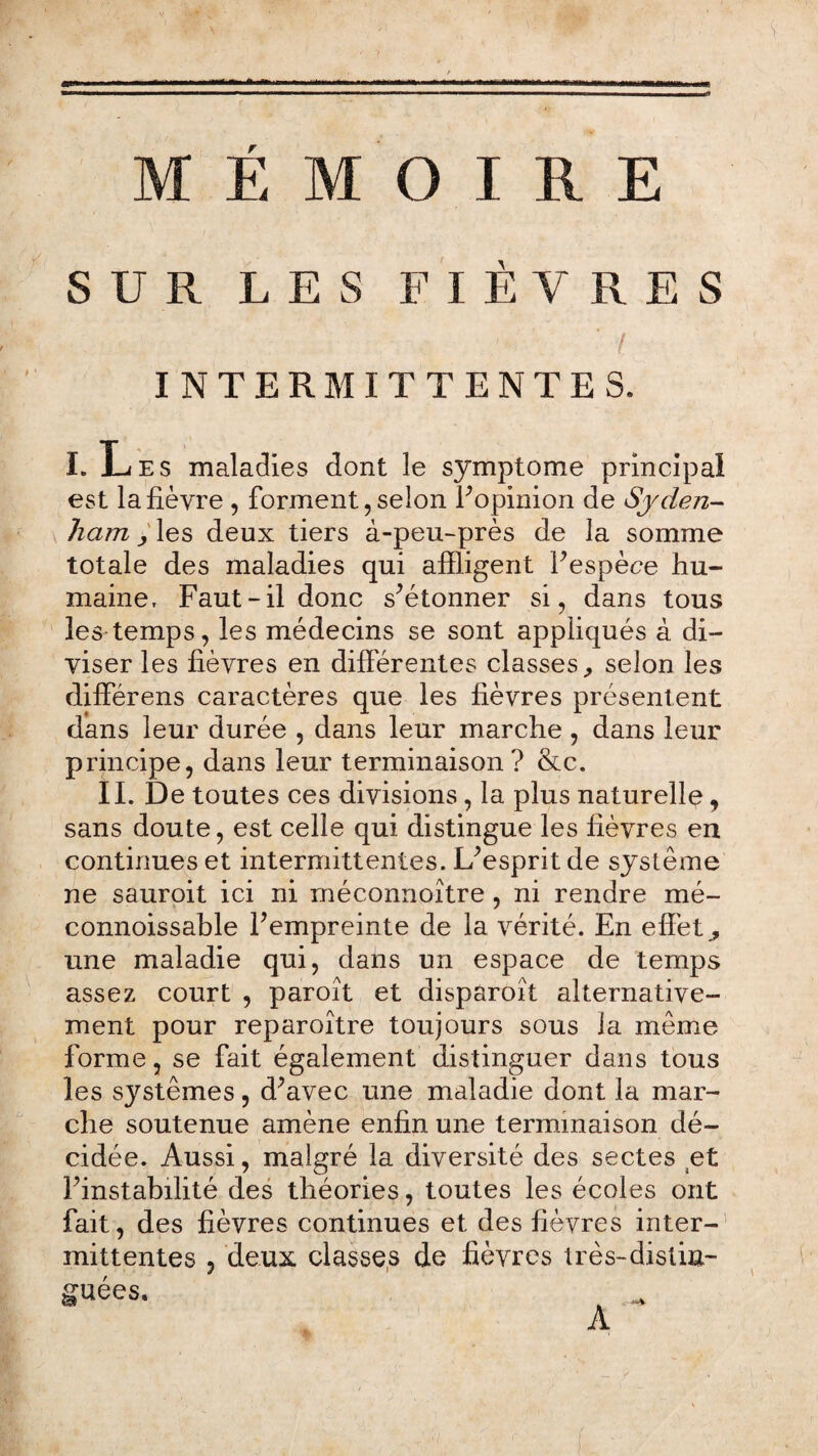 rrr::r‘ri,l“r..■■■= SUR LES FIÈVRES *. / INTERMITTENTES. I. Les maladies dont le symptôme principal est la fièvre , forment, selon l’opinion de Sjclen- ham y les deux tiers à-peu-près de la somme totale des maladies qui affligent l’espèce hu¬ maine, Faut-il donc s’étonner si, dans tous les temps, les médecins se sont appliqués à di¬ viser les fièvres en différentes classes., selon les différens caractères que les fièvres présentent dans leur durée , dans leur marche , dans leur principe, dans leur terminaison? &c. II. De toutes ces divisions, la plus naturelle, sans doute, est celle qui distingue les fièvres en continues et intermittentes. L’esprit de système ne sauroit ici ni méconnoître, ni rendre mé- connoissable l’empreinte de la vérité. En effets une maladie qui, dans un espace de temps assez court , paroît et disparoît alternative¬ ment pour reparoître toujours sous la même forme, se fait également distinguer dans tous les systèmes, d’avec une maladie dont la mar¬ che soutenue amène enfin une terminaison dé¬ cidée. Aussi, malgré la diversité des sectes et l’instabilité des théories, toutes les écoles ont fait, des fièvres continues et des fièvres inter-1 mittentes , deux classes de fièvres très-distin¬ guées. A ' ' ■ ■