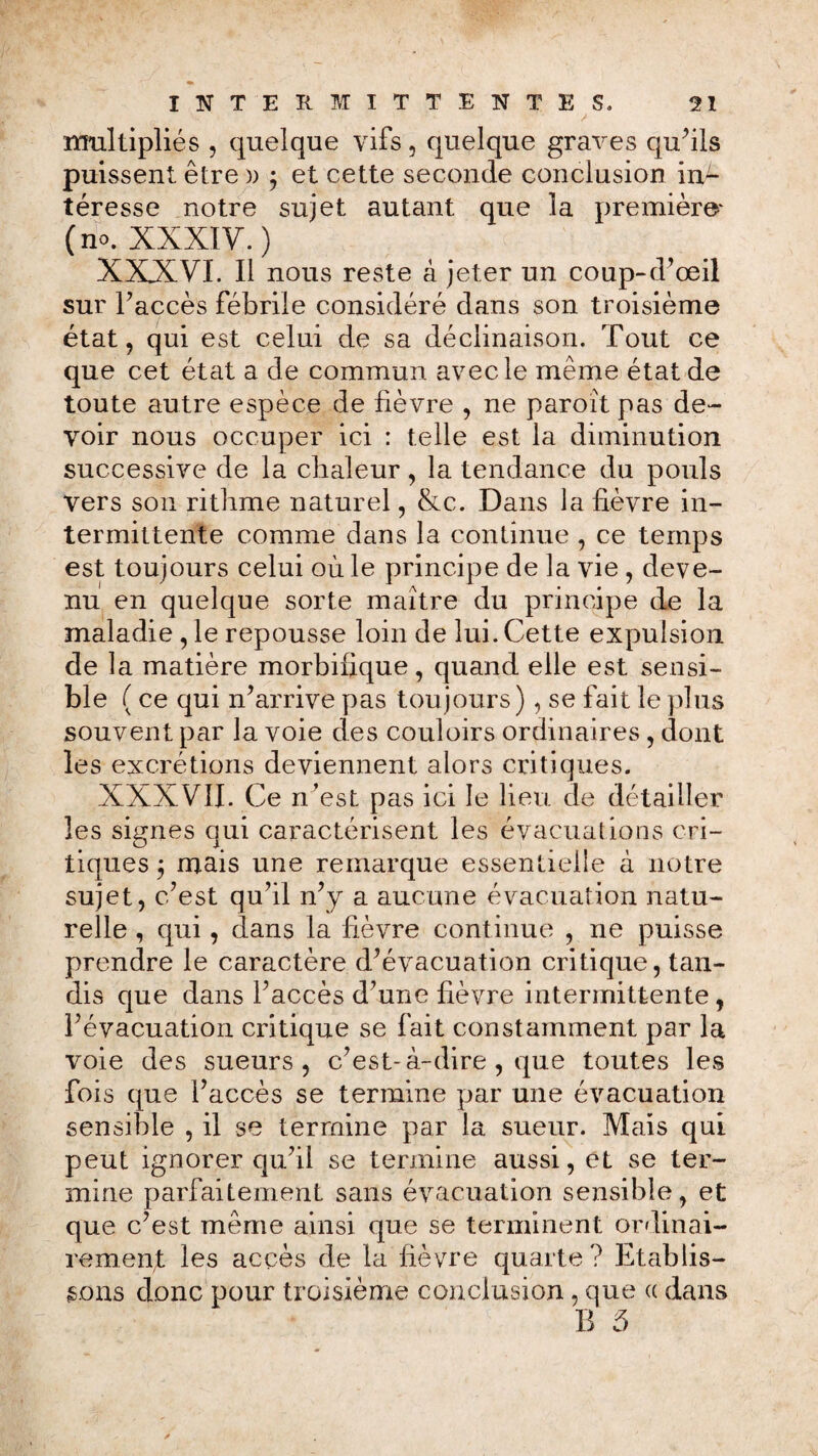 / multipliés , quelque vifs, quelque graves qu’ils puissent être » ; et cette seconde conclusion in¬ téresse notre sujet autant que la première' (no. XXXIV.) XXXVI. Il nous reste à jeter un coup-d’œil sur Faccès fébrile considéré dans son troisième état, qui est celui de sa déclinaison. Tout ce que cet état a de commun avec le même état de toute autre espèce de lièvre , ne paroît pas de¬ voir nous occuper ici : telle est la diminution successive de la chaleur, la tendance du pouls vers son rithme naturel, &c. Dans la fièvre in¬ termittente comme dans la continue , ce temps est toujours celui où le principe de la vie , deve¬ nu en quelque sorte maître du principe de la maladie , le repousse loin de lui. Cette expulsion de la matière morbifique, quand elle est sensi¬ ble (ce qui n’arrive pas toujours), se fait le plus souvent par la voie des couloirs ordinaires , dont les excrétions deviennent alors critiques. XXXVII. Ce n’est pas ici le lieu de détailler les signes qui caractérisent les évacuations cri¬ tiques 3 mais une remarque essentielle à notre sujet, c’est qu’il n’y a aucune évacuation natu¬ relle , qui, dans la fièvre continue , ne puisse prendre le caractère d’évacuation critique, tan¬ dis que dans Faccès d’une fièvre intermittente, l’évacuation critique se fait constamment par la voie des sueurs, c’est-à-dire, que toutes les fois que Faccès se termine par une évacuation sensible , il se termine par la sueur. Mais qui peut ignorer qu’il se termine aussi, et se ter¬ mine parfaitement sans évacuation sensible, et que c’est même ainsi que se terminent ordinai¬ rement les accès de la fièvre quarte? Etablis¬ sons donc pour troisième conclusion, que cc dans