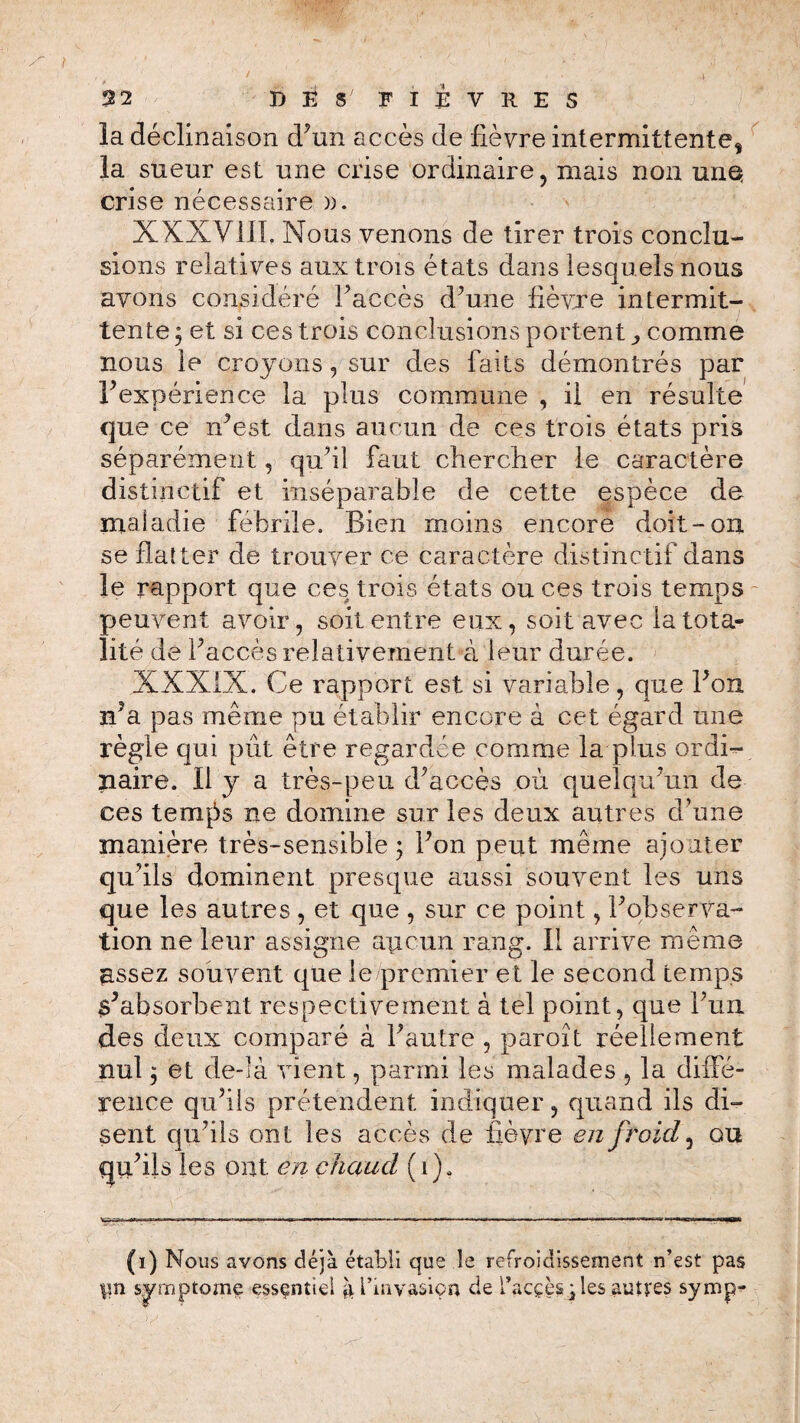 2 2 Bits' FIÈVRES la déclinaison d’un accès de lièvre intermittente* la sueur est une crise ordinaire, mais non unQ crise nécessaire )). XXXV111, Nous venons de tirer trois conclu¬ sions relatives aux trois états dans lesquels nous avons considéré Paccès d’une lièvre intermit¬ tente ; et si ces trois conclusions portent ,, comme nous le croyons, sur des faits démontrés par P expérience la plus commune , il en résulte que ce n’est dans aucun de ces trois états pris séparément, qu’il faut chercher le caractère distinctif et inséparable de cette espèce de maladie fébrile. Bien moins encore doit-on se flatter de trouver ce caractère distinctif dans le rapport que ces trois états ou ces trois temps peuvent avoir, soit entre eux, soit avec la tota¬ lité de Paccès relativement à leur durée. XXXIX. Ce rapport est si variable, que Bon n’a pas même pu établir encore à cet égard une règle qui pût être regardée comme la plus ordi¬ naire. 11 y a très-peu d’accès où quelqu’un de ces ternes ne domine sur les deux autres d’une manière très-sensible ; Pon peut même ajouter qu’ils dominent presque aussi souvent les uns que les autres , et que , sur ce point, P observa¬ tion ne leur assigne aucun rang, il arrive même assez souvent que le premier et le second temps s’absorbent respectivement à tel point, que Pun des deux comparé à l’autre , paroît réellement nul, et de-Ià vient, parmi les malades , la diffé¬ rence qu’ils prétendent indiquer, quand ils di¬ sent qu’ils ont les accès de fièvre en froid, ou qu’ils les ont en chaud (î). TT-T—. I.ft , —■-« ■ » I n 1—... ■ ■ , Il 11. — Hl mSHi (i) Nous avons déjà établi que le refroidissement n’est pas fm symptôme essentiel ji l’invasiçn de l’acçès jles autres symp-