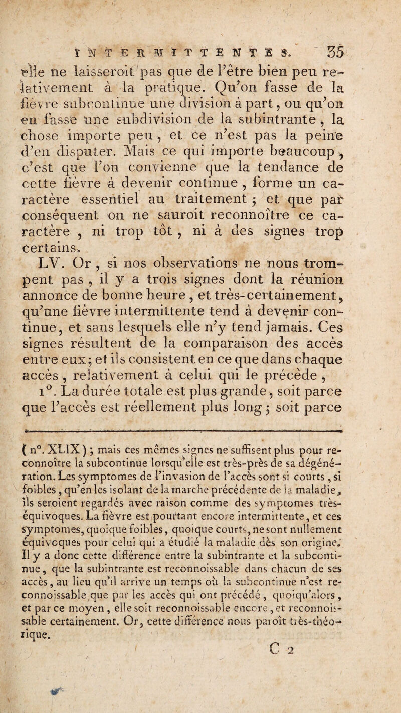 Mie ne laisserait pas que de l’être bien peu re¬ lativement à la pratique. Qu’on fasse de la lièvre subcontinue une division à part, ou qu’on en fasse une subdivision de la subintrante , la chose importe peu , et ce n’est pas la peine d’en disputer. Mais ce qui importe beaucoup , c’est que l’on convienne que la tendance de cette lièvre à devenir continue , forme un ca¬ ractère essentiel au traitement $ et que par conséquent on ne sauroit reconnoître ce ca¬ ractère , ni trop tôt , ni à des signes trop certains. LV. Or , si nos observations ne nous trom¬ pent pas , il y a trois signes dont la réunion annonce de bonne heure , et très-certainement qu’une lièvre intermittente tend à devenir con¬ tinue, et sans lesquels elle n’y tend jamais. Ces signes résultent de la comparaison des accès entre eux ; et ils consistent en ce que dans chaque accès , relativement à celui qui le précède , i°. La durée totale est plus grande, soit parce que l’accès est réellement plus long ; soit parce ( n°. XLIX ) ; mais ces memes signes ne suffisent plus pour re¬ connoître la subcontinue lorsqu’elle est très-près de sa dégéné¬ ration. Les symptômes de l’invasion de l’accès sont si courts , si foibles, qu’en les isolant de la marche précédente de la maladie, ils seroient regardés avec raison comme des symptômes très- équivoques. La lièvre est pourtant encore intermittente, et ces symptômes, quoique foibles, quoique courts, ne sont nullement équivoques pour celui qui a étudié la maladie dès son origine. Il y a donc cette différence entre la subintrante et la subconti¬ nue , que la subintrante est reconnoissable dans chacun de ses accès, au lieu qu’il arrive un temps où la subcontinue n’est re¬ connoissable que par les accès qui ont précédé, quoiqu’alors , et parce moyen, elle soit reconnoissable encore, et reconnois¬ sable certainement. Or, cette différence nous paroît très-théo¬ rique.