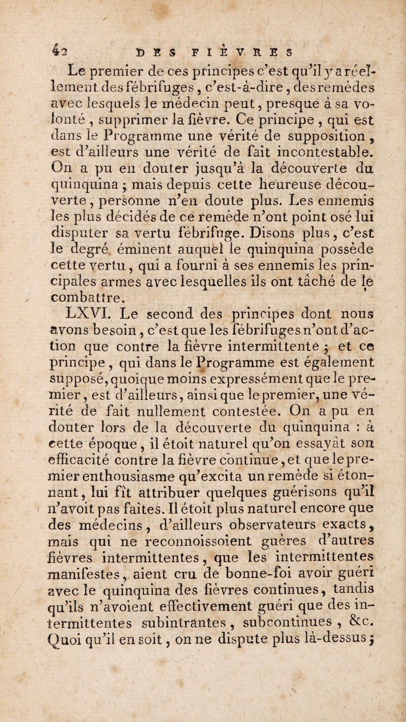 Le premier de ces principes c’est qu’il y a réel* lement des fébrifuges , c’est-à-dire, des remèdes avec lesquels le médecin peut, presque à sa vo¬ lonté , supprimer la fièvre. Ce principe , qui est dans le Programme une vérité de supposition, est d’ailleurs une vérité de fait incontestable. On a pu en douter jusqu’à la découverte du quinquina ; mais depuis cette heureuse décou¬ verte , personne n’en doute plus. Les ennemis les plus décidés de ce remède n’ont point osé lui disputer sa vertu fébrifuge. Disons plus, c’est le degré éminent auquel le quinquina possède cette vertu , qui a fourni à ses ennemis les prin¬ cipales armes avec lesquelles ils ont tâché de le combattre. LXVL Le second des principes dont nous avons besoin , c’est que les fébrifuges n’ont d’ac¬ tion que contre la fièvre intermittente 5 et ce principe , qui dans le Programme est également supposé, quoique moins expressément que le pre¬ mier, est d’ailleurs, ainsique le premier, une vé¬ rité de fait nullement contestée. On a pu en douter lors de la découverte du quinquina : à cette époque, il étoit naturel qu’on essayât son efficacité contre la fièvre continue, et que le pre¬ mier enthousiasme qu’excita un remède si éton¬ nant, lui fît attribuer quelques guérisons qu’il n’avoit pas faites. Il étoit plus naturel encore que des médecins , d’ailleurs observateurs exacts, mais qui ne reconnoissoient guères d’autres fièvres intermittentes, que les intermittentes manifestes, aient cm de bonne-foi avoir guéri avec le quinquina des fièvres continues, tandis qu’ils n’avoient effectivement guéri que des in¬ termittentes subintrantes , subcontinues , &c. Quoi qu’il en soit, on ne dispute plus là-dessus 5