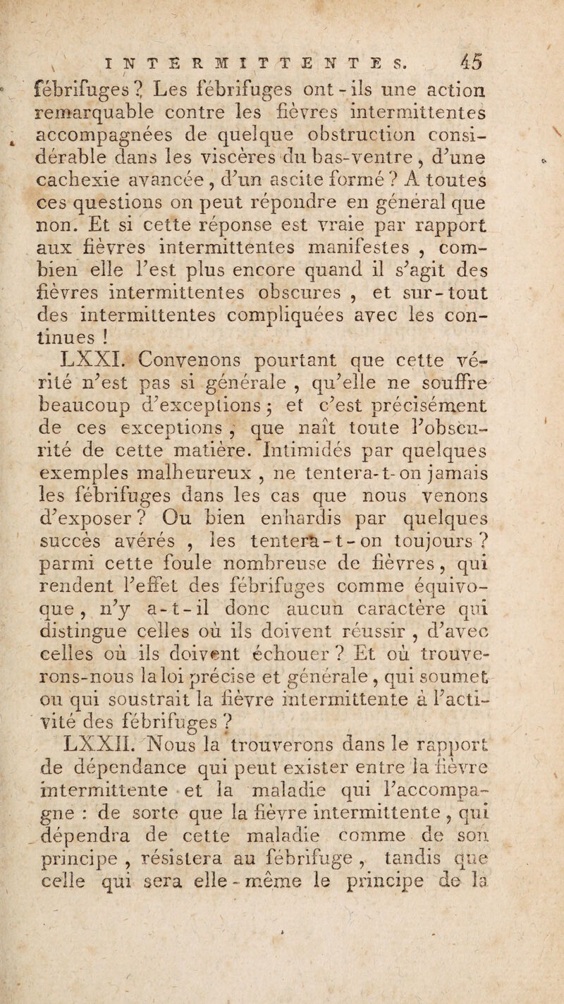 fébrifuges ? Les fébrifuges ont-ils une action remarquable contre les fièvres intermittentes accompagnées de quelque obstruction consi¬ dérable dans les viscères du bas-ventre, d’une cachexie avancée , d’un ascite formé ? A toutes ces questions on peut répondre en général que non. Et si cette réponse est vraie par rapport aux fièvres intermittentes manifestes , com¬ bien elle Test plus encore quand il s’agit des fièvres intermittentes obscures , et sur-tout des intermittentes compliquées avec les con¬ tinues ! LXXI. Convenons pourtant que cette vé¬ rité n’est pas si générale , qu’elle ne souffre beaucoup d’exceptions 5 et c’est précisément de ces exceptions , que naît toute l’obscu¬ rité de cette matière. Intimidés par quelques exemples malheureux , ne tentera-1-on jamais les fébrifuges dans les cas que nous venons d’exposer? Ou bien enhardis par quelques succès avérés , les tentera-1-on toujours? parmi cette foule nombreuse de fièvres , qui rendent l’effet des fébrifuges comme équivo¬ que , n’y a-t-il donc aucun caractère qui distingue celles où ils doivent réussir ? d’avec celles où ils doivent échouer ? Et où trouve¬ rons-nous la loi précise et générale , qui soumet ou qui soustrait la fièvre intermittente à l’acti¬ vité des fébrifuges ? LXXII. Nous la trouverons dans le rapport de dépendance qui peut exister entre la fièvre intermittente et la maladie qui l’accompa¬ gne : de sorte que la fièvre intermittente 9 qui dépendra de cette maladie comme de son principe , résistera au fébrifuge , tandis que celle qui sera elle - même le principe de la