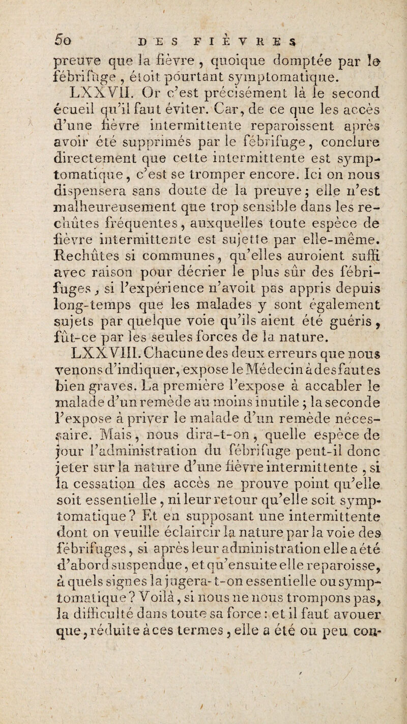 preuve que 3a fièvre , quoique domptée par le fébrifuge , éloit pourtant symptomatkjue. LXXVII. Or e/est précisément là le second écueil qu’il faut éviter. Car, de ce que les accès d’une fié vue intermittente reparoissent après avoir été supprimés par le fébrifuge, conclure directement que cette intermittente est symp¬ tomatique, c’est se tromper encore. Ici on nous dispensera sans doute de la preuve; elle n’est malheureusement que trop sensible dans les re¬ chutes fréquentes, auxquelles toute espèce de fièvre intermittente est sujette par elle-même. Rechutes si communes, qu’elles auroient suffi avec raison pour décrier le plus sûr des fébri¬ fuges ^ si l’expérience n’avoit pas appris depuis long-temps que les malades y sont également sujets par quelque voie qu’ils aient été guéris, fut-ce par les seules forces de la nature. LXX YIIL Chacune des deux erreurs que nous venons d’indiquer, expose le Médecin à desfautes bien graves. La première l’expose à accabler le malade d’un remède au moins inutile ; la seconde l’expose à priver le malade d’un remède néces¬ saire. Mais, nous dira-t-on, quelle espèce de jour l’administration du fébrifuge peut-il donc jeter sur la nature d’une fièvre intermittente , si la cessation des accès ne prouve point qu’elle soit essentielle , ni leur retour qu’elle soit symp¬ tomatique? Et en supposant une intermittente dont on veuille éclaircir la nature par la voie des fébrifuges, si après leur administration elle a été d’abord suspendue, et. qir ensuite elle reparoisse, à quels signes la jugera- t-on essentielle ousymp- tomatique ? Voilà, si nous ne nous trompons pas, îa difficulté dans toute sa force : et il faut avouer que, réduite à ces termes , elle a été ou peu cou-