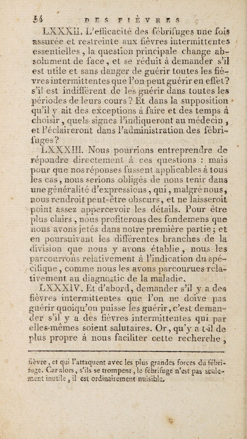 LXXXLu U efficacité des fébrifuges une fois assurée et restreinte aux fièvres intermittentes essentielles , la question principale change ab¬ solument, de face, et se réduit à demander s’il est utile et sans danger de guérir toutes les fiè¬ vres intermittentes que Pop peut guérir en effet? s’il est indifférent de les guérir dans toutes les périodes de leurs cours ? Et dans la supposition qu’il }r ait des exceptions à faire et des temps à choisir , quels signes l’indiqueront au médecin , et l’éclaireront dans l’administration des fébri¬ fuges ? LXXXIII. Nous pourrions entreprendre de répondre directement à ces questions : mais pour que nos réponses fussent applicables à tous les cas, nous serions obligés de nous tenir dans une généralité d’expressions , qui, malgré nous, nous rendrait peut-être obscurs, et ne laisseroit point assez appercevoir les détails. Pour être plus clairs , nous profiterons des fondemens que nous avons jetés dans notre première partie $ et en poursuivant les différentes branches de la division que nous 3^ avons établie , nous les parcourrons relativement à l’indication du spé¬ cifique , comme nous les avons parcourues rela¬ tivement au diagnostic de la maladie, LXXX1V, Et d’abord, demander s’il y a des fièvres intermittentes que l’on ne doive pas guérir quoiqu’on puisse les guérir, c’est deman¬ der s'il y a des fièvres intermittentes qui par elles-mêmes soient salutaires. Or, qu’y a lui de plus propre à nous faciliter cette recherche , lièvre , et qui l*attaquent avec les plus grandes forces du febri- ïuge. Car alors, s'ils se trompent, le fébrifuge n’est pas seule- ment inutile , U est ordinairement nuisible.