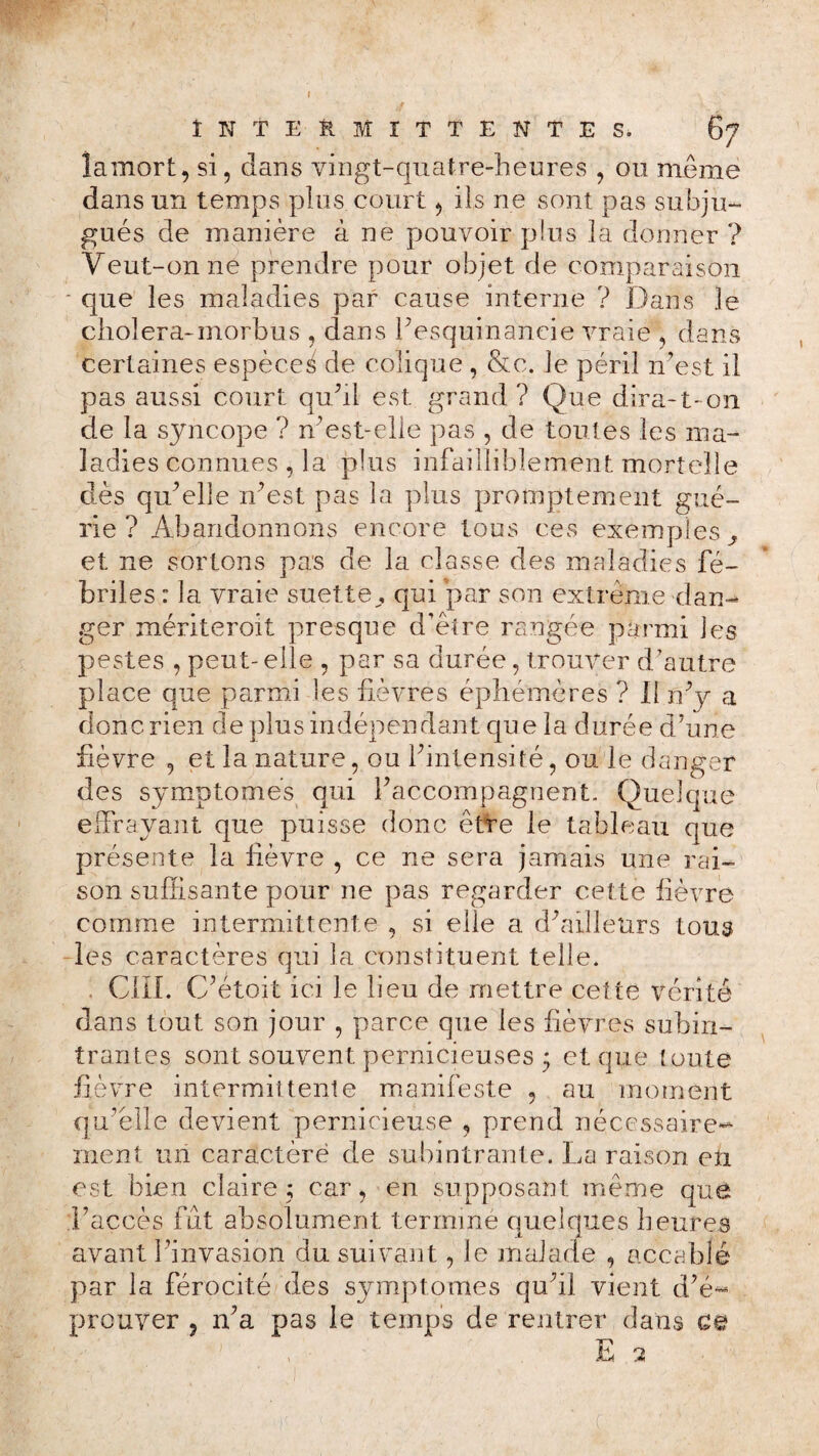 INTERMITTENTE S. îamort, si, dans vingt-quatre-heures , ou même dans un temps plus court, ils ne sont pas subju¬ gués de manière à ne pouvoir pins la donner ? Yeut-onne prendre pour objet de comparaison ■ que les maladies par cause interne ? Dans le choiera-morbus , dans l’esquinaneie vraie , dans certaines espèce^ de colique , &c. le péril n’est il pas aussi court qu’il est. grand ? Que dira-1- on de la syncope ? n’est-elie pas , de toutes les ma¬ ladies connues , la plus infailliblement mortelle dès qu’elle n’est pas la plus promptement gué¬ rie ? Abandonnons encore tous ces exemples^ et ne sortons pas de la classe des maladies fé¬ briles : la vraie suettey qui par son extrême dan¬ ger mériteroit presque d’être rangée parmi les pestes , peut- elle , par sa durée, trouver d’autre place que parmi les fièvres éphémères ? Il n’y a donc rien de plus indépendant que la durée d’une fièvre , et la nature, ou l’intensité, ou le danger des symptômes qui l’accompagnent. Quelque effrayant que puisse donc être le tableau que présente la lièvre , ce ne sera jamais une rai¬ son suffisante pour ne pas regarder cette lièvre comme intermittente , si elle a d’ailleurs tous les caractères qui la constituent telle. . CIII. C’étoit ici le lieu de mettre cette vérité dans tout son jour , parce que les lièvres subin- trantes sont souvent pernicieuses 5 et que toute lièvre intermittente manifeste , au moment qu’elle devient pernicieuse , prend nécessaire¬ ment un caractère de subintrante. La raison en est bien claire; car, en supposant même quê l’accès fut absolument terminé quelques heures avant l’invasion du suivant, le malade , accablé par la férocité des symptômes qu’il vient d’é¬ prouver ? 11’a pas le temps de rentrer dans ce