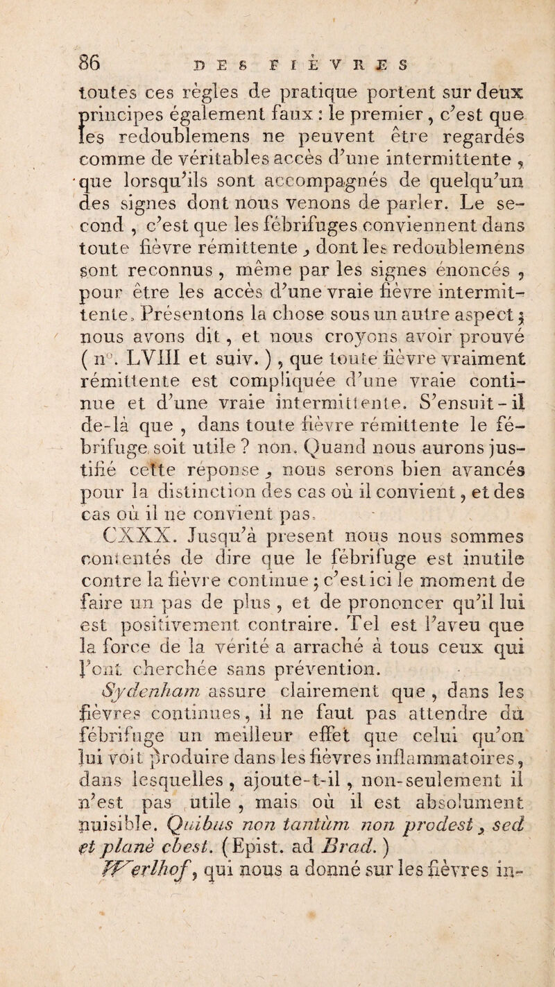 toutes ces règles de pratique portent sur deux principes également faux : le premier , c’est que les redoublemens ne peuvent être regardés comme de véritables accès d’une intermittente ? •que lorsqu’ils sont accompagnés de quelqu’un des signes dont nous venons de parler. Le se¬ cond , c’est que les fébrifuges conviennent dans toute lièvre rémittente j, dont les redoublemens sont reconnus , même par les signes énoncés , pour être les accès d’une vraie lièvre intermit¬ tente, Présentons la chose sous un autre aspect $ nous avons dit, et nous croyons avoir prouvé ( nu. LV1II et suiv. ) , que toute Lèvre vraiment rémittente est compliquée d’une vraie conti¬ nue et d’une vraie intermittente. S’ensuit-il de-là que , dans toute fièvre rémittente le fé¬ brifuge soit utile? non. Quand nous aurons jus¬ tifié cette réponse., nous serons bien avancés pour la distinction des cas où il convient ? et des cas où il ne convient pas, CXXX. Jusqu’à présent nous nous sommes contentés de dire que le fébrifuge est inutile contre la fièvre continue ; c’est ici le moment de faire un pas de plus , et de prononcer qu’il lui est positivement contraire. Tel est l’aveu que la force de la vérité a arraché à tous ceux qui font cherchée sans prévention. Sydenham assure clairement que , dans les fièvres continues, il ne faut pas attendre du fébrifuge un meilleur effet que celui qu’on lui voit produire dans les fièvres inflammatoires, dans lesquelles, ajoute-t-il , non-seulement il n’est pas utile , mais où il est absolument nuisible. Quitus non tantum non prodesi ^ sed et plane çbest. (Epist. ad Brad. ) erlliof, qui nous a donné sur les fièvres in-