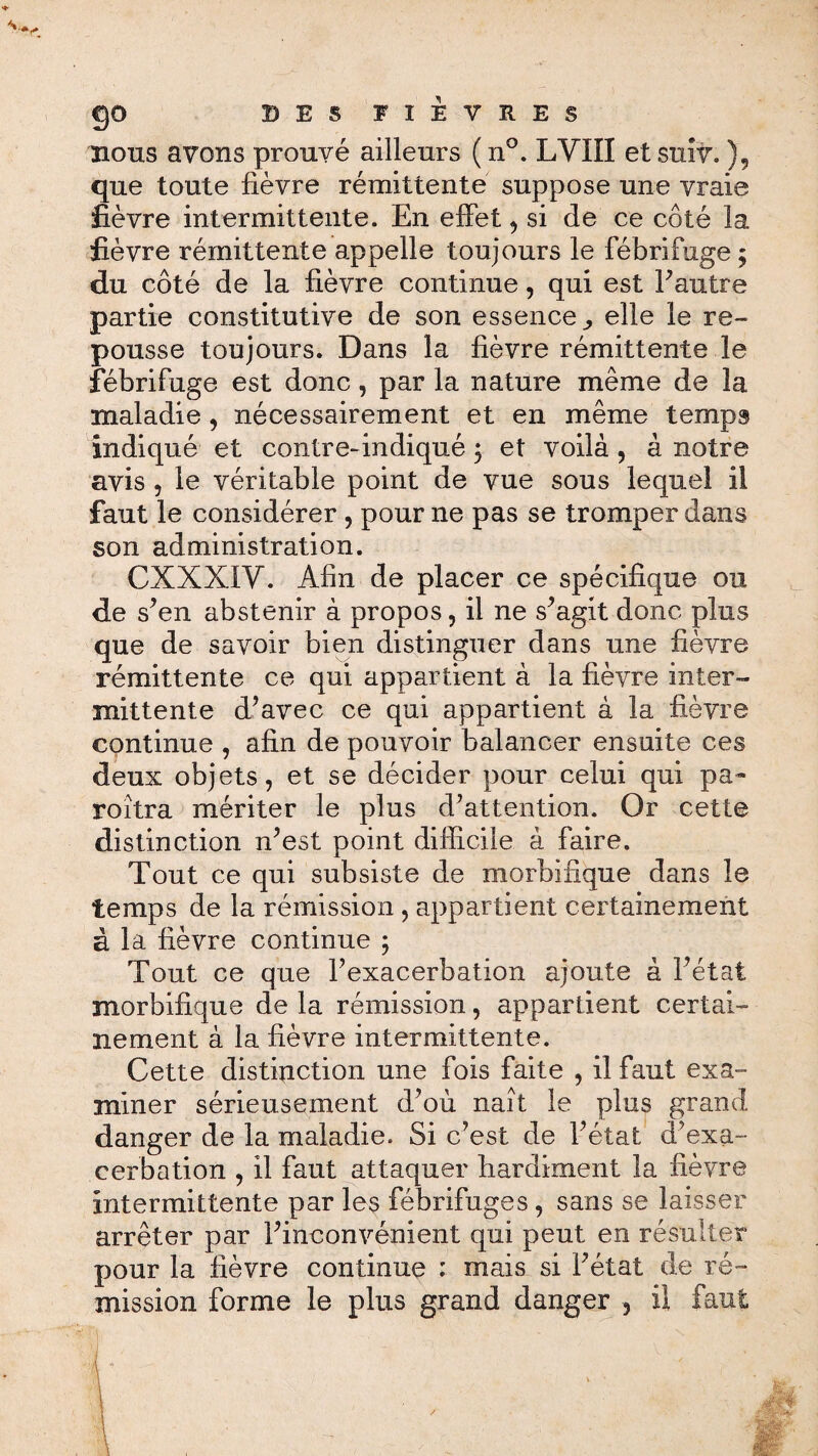 v*' go DES FIEVRES nous avons prouvé ailleurs ( n°. LVIII et suit. ), que toute fièvre rémittente suppose une vraie fièvre intermittente. En effet, si de ce côté la fièvre rémittente appelle toujours le fébrifuge ; du côté de la fièvre continue, qui est F autre partie constitutive de son essence^ elle le re¬ pousse toujours. Dans la fièvre rémittente le fébrifuge est donc, par la nature même de la maladie , nécessairement et en même temps indiqué et contre-indiqué ; et voilà , à notre avis , le véritable point de vue sous lequel il faut le considérer , pour ne pas se tromper dans son administration. CXXXIV. Afin de placer ce spécifique ou de s’en abstenir à propos, il ne s’agit donc plus que de savoir bien distinguer dans une fièvre rémittente ce qui appartient à la fièvre inter¬ mittente d’avec ce qui appartient à la fièvre continue , afin de pouvoir balancer ensuite ces deux objets, et se décider pour celui qui pa- roîtra mériter le plus d’attention. Or cette distinction n’est point difficile à faire. Tout ce qui subsiste de morbifique dans le temps de la rémission, appartient certainement à la fièvre continue ; Tout ce que l’exacerbation ajoute à l’état morbifique de la rémission, appartient certai¬ nement à la fièvre intermittente. Cette distinction une fois faite , il faut exa¬ miner sérieusement d’où naît le plus grand danger de la maladie. Si c’est de l’état d’exa¬ cerbation , il faut attaquer hardiment la fièvre intermittente par les fébrifuges, sans se laisser arrêter par l’inconvénient qui peut en résulter pour la fièvre continue : mais si l’état de ré¬ mission forme le plus grand danger , il faut