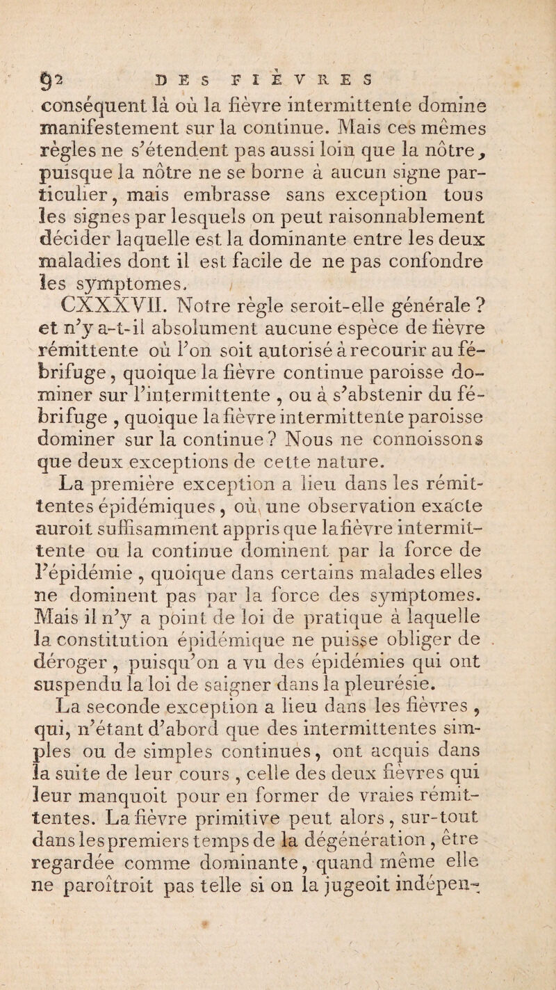 conséquent là où la fièvre intermittente domine manifestement sur la continue. Mais ces mêmes règles ne s'étendent pas aussi loin que la nôtre,, puisque la nôtre ne se borne à aucun signe par¬ ticulier, mais embrasse sans exception tous les signes par lesquels on peut raisonnablement décider laquelle est la dominante entre les deux maladies dont il est facile de ne pas confondre les sjnnptomes. CXXXVII. Notre règle seroit-elle générale ? et nèy a-t- il absolument aucune espèce de lièvre rémittente où bon soit autorisé à recourir au fé¬ brifuge , quoique la fièvre continue paroisse do¬ miner sur l'intermittente , ou à s'abstenir du fé¬ brifuge , quoique la fièvre intermittente paroisse dominer sur la continue? Nous ne connoissons que deux exceptions de cette nature. La première exception a lieu dans les rémit¬ tentes épidémiques , où. une observation exacte auroit suffisamment appris que lafièvre intermit¬ tente ou la continue dominent par la force de l'épidémie , quoique dans certains malades elles ne dominent pas par la force des s}nnptomes. Mais il n'y a point de loi de pratique à laquelle la constitution épidémique ne puisse obliger de déroger , puisqu'on a vu des épidémies qui ont suspendu la loi de saigner dans la pleurésie. La seconde exception a lieu dans les fièvres , qui, n'étant d'abord que des intermittentes sim¬ ples ou de simples continues, ont acquis dans la suite de leur cours , celle des deux fièvres qui leur manquoit pour en former de vraies rémit¬ tentes. Lafièvre primitive peut alors, sur-tout dans les premiers temps de la dégénération , être regardée comme dominante, quand même elle ne paroîtroit pas telle si on la jugeoit indépen-