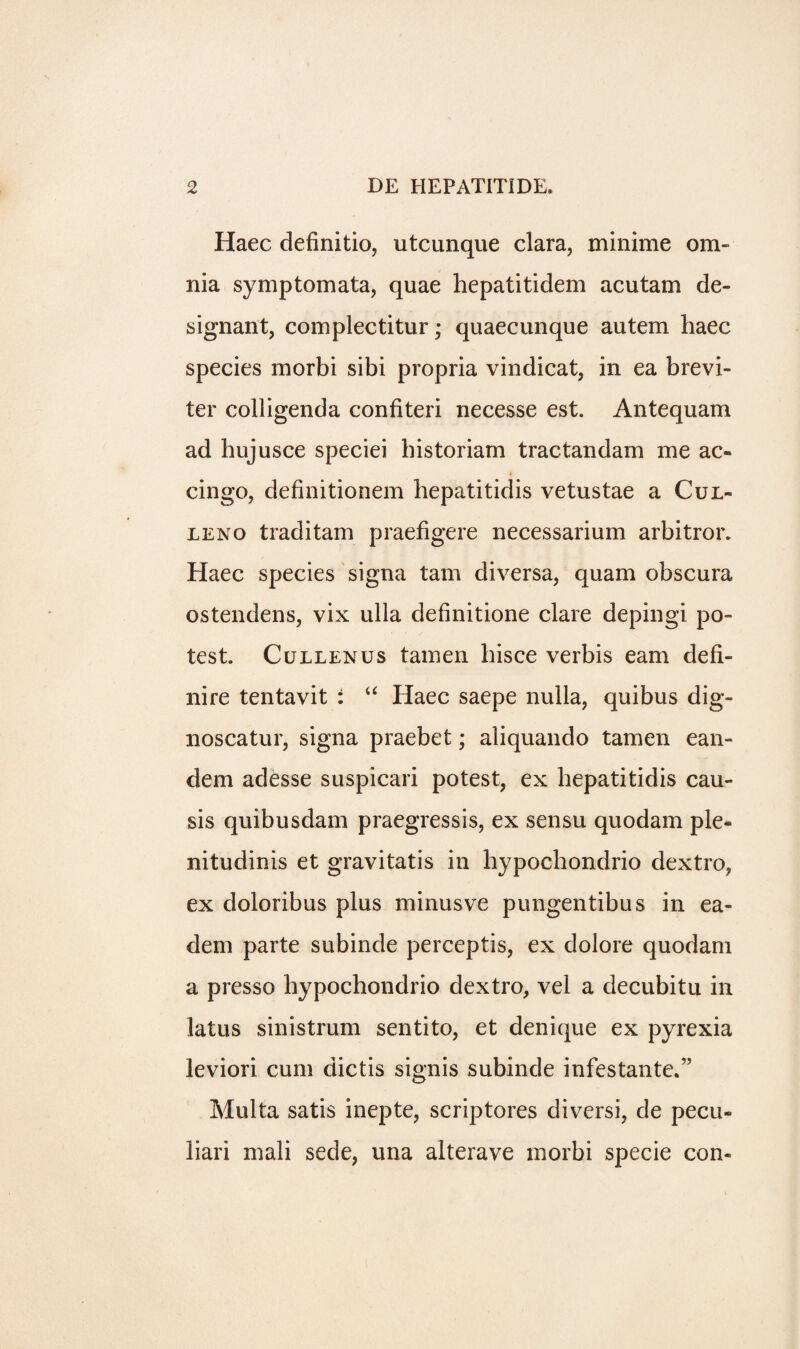 Haec definitio, utcunque clara, minime om¬ nia symptomata, quae hepatitidem acutam de- signant, complectitur; quaecunque autem haec species morbi sibi propria vindicat, in ea brevi- ter colligenda confiteri necesse est. Antequam ad hujusce speciei historiam tractandam me ac» cingo, definitionem bepatitidis vetustae a Cul- leno traditam praefigere necessarium arbitror. Haec species signa tarn diversa, quam obscura ostendens, vix ulla definitione clare depingi po¬ test. Cullenus tamen hisce verbis earn defi- nire tentavit : u Haec saepe nulla, quibus dig- noscatur, signa praebet; aliquando tamen ean- dem adesse suspicari potest, ex bepatitidis cau- sis quibusdam praegressis, ex sensu quodam ple- nitudinis et gravitatis in hypochondrio dextro, ex doloribus plus minusve pungentibus in ea- dem parte subinde perceptis, ex dolore quodam a presso hypochondrio dextro, vel a decubitu in latus sinistrum sentito, et denique ex pyrexia leviori cum dictis signis subinde infestante.” Multa satis inepte, scriptores diversi, de pecu- liari mali sede, una alterave morbi specie con-